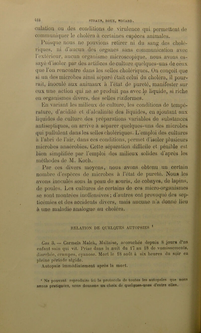 /lis culaiion ou des conditions de virulence c[ui pcrmeltenl do communiquer le choléra à certaines espèces animales. Puisque nous ne pouvions retirer ni du sang des cholé- riques, ni d’aucun des organes sans communication avec l’extérieur, aucun organisme microscopique, nous avons es- sayé d’isoler par des artifices de culture quelques-uns de ceux que l’on rencontre dans les selles cholériques. On conçoit que si un des microbes ainsi séparé était celui du choléra, il pour- rait, inoculé aux animaux à l’état de pureté, manifester sur eux une action qui ne se produit pas avec le liquide, si riche en organismes divers, des selles riziformes. En variant les milieux de culture, les conditions de tempé= rature, d’acidité et d’alcalinité des liquides, en ajoutant aux liquides de culture des préparations variables de substances antiseptiques, on arrive à séparer quelques-uns des microbes qui pullulent dans les selles cholériques. L’emploi des cultures à l’abri de l’air, dans ces conditions, permet d’isoler plusieurs microbes anaérobies. Cette séparation difficile et pénible est bien simplifiée par l’emploi des milieux solides d’après les méthodes de M. Koch. Par ces divers moyens, nous avons obtenu un certain nombre d’espèces de microbes à l’état de pureté. Nous les avons inoculés sous la peau de souris, de cobayes, de lapins, de poules. Les cultures de certains de ces micro-organismes se sont montrées inoffensives ; d’autres ont provoqué des sep- ticémies et des accidents divers, mais aucune n’a donné lieu à une maladie analogue au choléra. RELATION DE QUELQUES AUTOPSIES ^ Cas 3. — Garmela Malek, Maltaise, accouchée depuis 8 jours d'un enfant sain qui vit. Prise dans la nuit du 17 au 18 de vomissements, diarrhée, crampes, cyanose. Mort le 18 août à six heures du soir eu pleine période algide. Autopsie immédiatement après la mort. * Ne pouvant reproduire ici le protocole de toutes les autopsies que nous avons pratiquées, nous donnons un choix de quelques-unes d’entre elles.