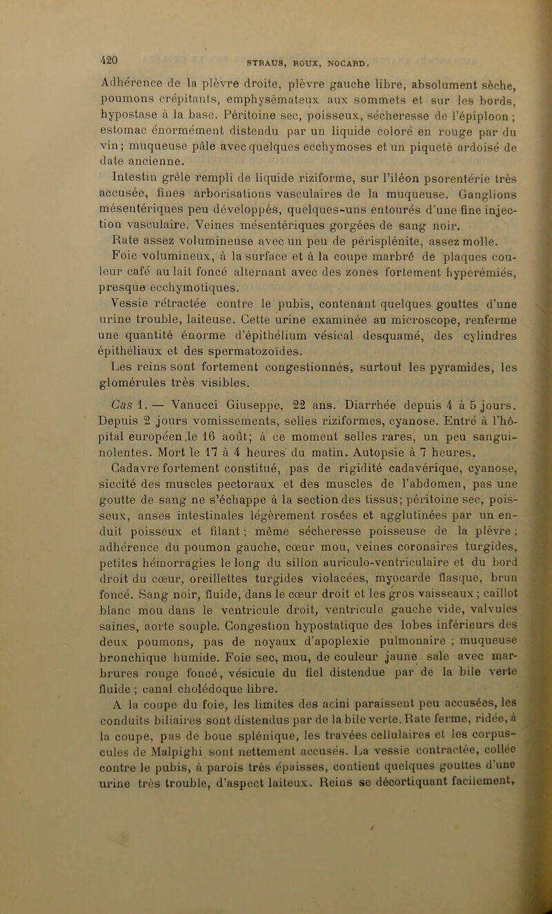 STBAUS, BOUX, NOCABD. Adhérence de la plèvre droite, plèvre gauche libre, absolument sèche, poumons crépitants, emphysémateux aux sommets et sur les bords, hypostase à la base. Péritoine sec, poisseux, sécheresse de l’épiploon ; estomac énormément distendu par un liquide coloré en rouge par du vin; muqueuse pâle avec quelques ecchymoses et un piqueté ardoisé de date ancienne. Intestin grêle rempli de liquide riziforme, sur l’iléon psorentérie très accusée, fines arborisations vasculaires de la muqueuse. Ganglions mésentériques peu développés, quelques-uns entourés d’une fine injec- tion vasculaire. Veines mésentériques gorgées de sang noir. Rate assez volumineuse avec un peu de périsplénite, assez molle. Foie volumineux, à la surface et à la coupe marbré de plaques cou- leur café au lait foncé alternant avec des zones fortement hyperémiés, presque ecchymotiques. Vessie rétractée contre le pubis, contenant quelques gouttes d’une urine trouble, laiteuse. Cette urine examinée au microscope, renferme une quantité énorme d’épithélium vésical desquamé, des cylindres épithéliaux et des spermatozoïdes. Les reins sont fortement congestionnés, surtout les pyramides, les glomérules très visibles. Cas 1.— Vanucci Giuseppe, 22 ans. Diarrhée depuis 4 à 5 jours. Depuis 2 jours vomissements, selles riziformes, cyanose. Entré à l’hô- pital européen .le 16 août; à ce moment selles rares, un peu sangui- nolentes. Mort le n à 4 heures du matin. Autopsie à 1 heures. Cadavre fortement constitué, pas de rigidité cadavérique, cyanose, siccité des muscles pectoraux et des muscles de l’abdomen, pas une goutte de sang ne s’échappe à la section des tissus; péritoine sec, pois- seux, anses intestinales légèrement rosées et agglutinées par un en- duit poisseux et filant ; même sécheresse poisseuse de la plèvre ; adhérence du poumon gauche, cœur mou, veines coronaires turgides, petites hémorragies le long du sillon auriculo-ventriculaire et du bord droit du cœur, oreillettes turgides violacées, myocarde flasque, brun foncé. Sang noir, fluide, dans le cœur droit et les gros vaisseaux; caillot blanc mou dans le ventricule droit, ventricule gauche vide, valvules saines, aorte souple. Congestion hypostatique des lobes inférieurs des deux poumons, pas de noyaux d’apoplexie pulmonaire ; muqueuse bronchique humide. Foie sec, mou, de couleur jaune sale avec mar- brures rouge foncé, vésicule du fiel distendue par de la bile verte fluide ; canal cholédoque libre. A la coupe du foie, les limites des acini paraissent peu accusées, les conduits biliaires sont distendus par de la bile verte. Rate ferme, ridée, à la coupe, pas de boue splénique, les travées cellulaires et les corpus- cules de Malpighi sont nettement accusés. La vessie contractée, collée contre le pubis, à parois très épaisses, contient quelques gouttes d’une urine très trouble, d’aspect laiteux. Reins se décortiquant facilement,