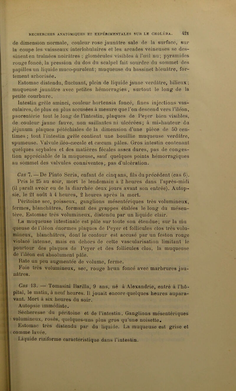 de dimension noi'male, couleur rose jaunâtre sale de la surface, sur la coupe les vaisseaux interlobulaires et les arcades veineuses se des- sinent en traînées noirâtres ; glomérules visibles à l’œil nu; pyramides rouge foncé, la pression du dos du scalpel fait sourdre du sommet des papilles un liquide muco-purulent ; muqueuse du bassinet bleuâtre, for- tement arborisée. Estomac distendu, fluctuant, plein de liquide jaune verdâtre, bilieux ; muqueuse jaunâtre avec petites hémorragies , surtout le long de la petite courbure. Intestin grêle aminci, couleur hortensia foncé, fines injections vas- culaires, de plus en plus accusées à mesure que l’on descend vers l’iléon, psorentérie tout le long de l’intestin, plaques de Peyer bien visibles, de couleur jaune fauve, non saillantes ni ulcérées; à mi-hauteur du jéjunum plaques pétéchiales de la dimension d’une pièce de 50 cen- times ; tout l’intestin grêle contient une bouillie muqueuse verdâtre, spumeuse. Valvule iléo-cæcale et cæcum pâles. Gros intestin contenant quelques scybales et des matières fécales assez dures, pas de conges- tion appréciable de la muqueuse, sauf quelques points hémorragiques au sommet des valvules conniventes, pas d’ulcération. Cas 7. — De Pinto Séria, enfant de cinq ans, fils du précédent (cas 6). Pris le 25 au soir, mort le lendemain à 2 heures dans l’après-midi (il paraît avoir eu de la diarrhée deux jours avant son entrée). Autop- sie, le 21 août à 4 heures, 2 heures après la mort. Péritoine sec, poisseux, ganglions mésentériques très volumineux, fermes, blanchâtres, formant des grappes étalées le long du mésen- tère. Estomac très volumineux, distendu par un liquide clair. La muqueuse intestinale est pâle sur toute son étendue; sur la niu queuse de l’iléon énormes plaques de Peyer et follicules clos très volu- mineux, blanchâtres, dont le contour est accusé par un feston rouge violacé intense, mais en dehors de cette vascularisation limitant le pourtour des plaques de Peyer et des follicules clos, la muqueuse de l’iléon est absolument pâle. Rate un peu augmentée de volume, ferme. Foie très volumineux, sec, rouge brun foncé avec marbrures jau- nâtres. Cas 13. — Tomasini Barilla, 9 ans, né à Alexandrie, entré à l’hô- pital, le matin, à neuf heures. Il jouait encore quelques heures aupara- vant. Mort à six heures du soir. Autopsie immédiate. Sécheresse du péritoine et de l’intestin. Ganglions mésentériques volumineux, rosés, quelques-uns plus gros qu’une noisette. Estomac très distendu par du liquide. La muqueuse est grise et comme lavée. Liquide riziforme caractéristique dans l’intestin.