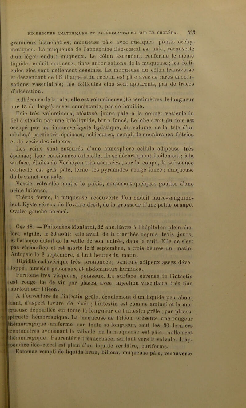 granuleux blanchâtres; muqueuse pâle avec quelques points ecchy- motiques. La muqueuse de l’appendice iléo-cæcal est pâle, recouverte d’un léger enduit muqueux. Le côlon ascendant renferme le même liquide; enduit muqueux, fines arborisations delà muqueuse; les folli- cules clos sont nettement dessinés. La muqueuse du côlon transverse et descendant de l’S iliaque et du rectum est pâle avec de rares arbori- sations vasculaires; les follicules clos sont apparents, pas de traces d’ulcération. Adhérence de la rate ; elle est volumineuse (15 centimètres de longueur sur 15 de large), assez consistante, pas de bouillie. Foie très volumineux, stéatosé, jaune pâle à la coupe; vésicule du fiel distendu par une bile liquide, brun foncé. Le lobe droit du foie est occupé par un immeime kyste hydatique, du volume de la tête d’un adulte, à parois très épaisses, scléreuses, rempli de membranes flétries et de vésicules intactes. Les reins sont entourés d’une atmosphère cellulo-adipeuse très épaisse; leur consistance est molle, ils se décortiquent facilement; à la surface, étoiles de Verheyen très accusées ; sur la coupe, la substance corticale est gris pâle, terne, les pyramides rouge foncé ; muqueuse du bassinet normale. Vessie rétractée contre le pubis, contenant quelques gouttes d’une urine laiteuse. Utérus ferme, la muqueuse recouverte d’un enduit muco-sanguino- leiit. Kyste séreux de l’ovaire droit, de la grosseur d’une petite orange. Ovaire gauche normal. . Cas 18. — Philomène Montardi, 32 ans. Entre à l’hôpital en plein cho- léra algide, le 30 août; elle avait de la diarrhée depuis trois jours, et l’attaque datait de la veille de son entrée, dans la nuit. Elle ne s’est pas réchauffée et est morte le 2 septembre, à trois heures du matin. .Vutopsie le 2 septembre, à huit heures du matin. Rigidité cadavérique très prononcée ; panicule adipeux assez déve- loppé; muscles pectoraux et abdominaux humides. Péritoine très visqueux, poisseux. La surface séreuse de l’intestin est rouge lie de vin par places, avec injection vasculaire très fine surtout sur l’iléon. A l’ouverture de l’intestin grêle, écoulement d’un liquide peu abon- dant, d’aspect lavure de chair; l’intestin est comme aminci et la mn- aqueuse dépouillée sur toute la longueur de l’intestin grêle ; par places, ! piqueté hémorragique. La muqueuse de l’iléon présente une rougeur l'hémorragique uniforme sur toute sa longueur, sauf les 30 derniers centimètres avoisinant la valvule où la muqueuse est pâle, nullement îhémorragique. Psorentérie très accusée, surtout vers la valvule. L’ap- ioeiulice iléo-cæcal est plein d’un liquide verdâtre, puriformo. Estomac rempli de liquide brun, bilieux, muqueuse pâle, recouverte