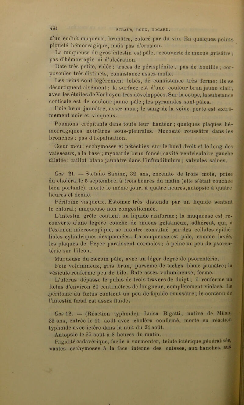 d’un enduit muqueux, brunâtre, coloré par du vin. En quelques points piqueté hémorragique, mais pas d’érosion. La muqueuse du gros intestin est pâle, l ecouverte de mucus grisâtre ; pas d’hémorragie ni d’ulcération. Rate très petite, ridée; traces de périsplénite ; pas de bouillie; cor- puscules très distincts, consistance assez molle. Les reins sont légèrement lobés, de consistance très ferme; ils se décortiquent aisément ; la surface est d’une couleur brun jaune clair, avec les étoiles de Verheyen très développées. Sur la coupe, la substance corticale est de couleur jaune pâle ; les pyramides sont pâles. Foie brun jaunâtre, assez mou; le sang delà veine porte est extrê- mement noir et visqueux. Poumons crépitants dans toute leur hauteur'; quelques plaques hé- morragiques noirâtres sous-pleurales. Mucosité roussâtre dans les bronches ; pas d’hépatisation. Cœur mou ; ecchymoses et pétéchies sur le bord droit et le long des vaisseaux, à la base ; myocarde brun foncé; cavité ventriculaire gauche dilatée; caillot blanc jaunâtre dans l’infundibulum ; valvules saines. Cas 21. — Stefano Sabine, 32 ans, enceinte de trois mois, prise du choléra, le 5 septembre, à trois heures du matin (elle s’était couchée bien portante), morte le même jour, à quatre heures, autopsie à quatre heures et demie. Péritoine visqueux. Estomac très distendu par un liquide sentant le chloral ; muqueuse non congestionnée. L’intestin grêle contient un liquide riziforme ; la muqueuse est , re- couverte d’une légère couche de mucus gélatineux, adhérent, qui, à l’examen microscopique, se montre constitué par des cellules épithé- liales cylindriques desquaraées. La muqueuse est pâle, comme lavée, les plaques de Peyer paraissent normales ; à peine un peu de psoren- térie sur l’iléon. Muqueuse du cæcum pâle, avec un léger degré de psorentérie. Foie volumineux, gris brun, parsemé de taches blanc jaunâtre; la vésicule renferme peu de bile. Rate assez volumineuse, ferme. L’utérus dépasse le pubis de trois travers de doigt ; il renferme uu fœtus d'environ 20 centimètres de longueur, complètement violacé. Le .péritoine du fœtus contient un peu de liquide roussâtre; le contenu de l’intestin fœtal est assez fluide. Cas i2. — (Réaction typhoïde). Luisa Bigatti, native de Milan, 39 ans, entrée le 11 août avec choléra confirmé, morte en réaction typhoïde avec ictère dans la nuit du 24 août. Autopsie le 25 août à 8 heures du matin. Rigidité cadavérique, facile à surmonter, teinte ictérique généralisée, vastes ecchymoses à la face interne des cuisses, aux hanches, aux