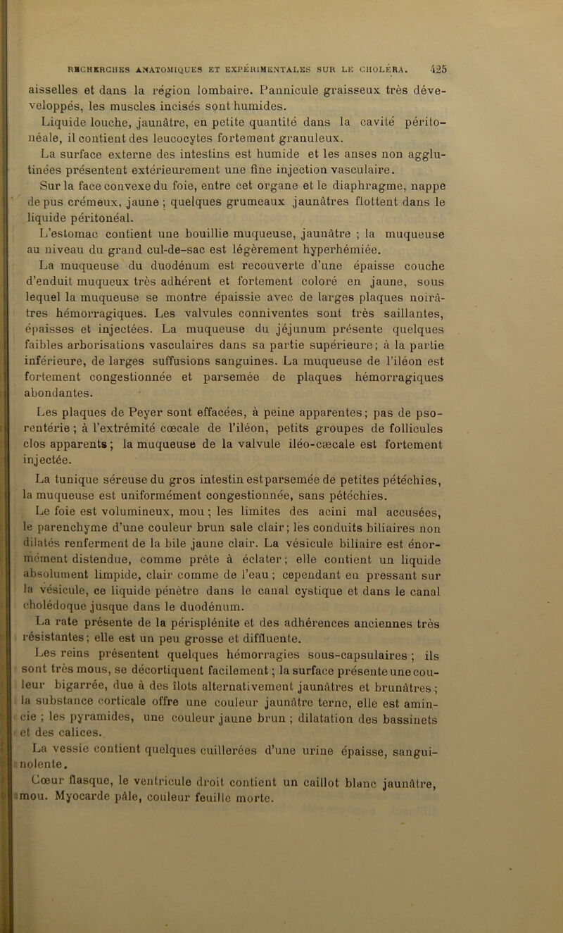 aisselles et dans la région lombaire. Pannicule graisseux très déve- veloppés, les muscles incisés sont humides. Liquide louche, jaunâtre, en petite quantité dans la cavité périto- néale, il contient des leucocytes fortement granuleux. La surface externe des intestins est humide et les anses non agglu- tinées présentent extérieurement une fine injection vasculaire. Sur la face convexe du foie, entre cet organe et le diaphragme, nappe de pus crémeux, jaune ; quelques grumeaux jaunâtres flottent dans le liquide péritonéal. L’estomac contient une bouillie muqueuse, jaunâtre ; la muqueuse au niveau du grand cul-de-sac est légèrement hyperhémiée. La muqueuse du duodénum est recouverte d’une épaisse couche d’enduit muqueux très adhérent et fortement coloré en jaune, sous lequel la muqueuse se montre épaissie avec de larges plaques noirâ- tres hémorragiques. Les valvules conniventes sont très saillantes, épaisses et injectées. La muqueuse du jéjunum présente quelques faibles arborisations vasculaires dans sa partie supérieure; à la partie inférieure, de larges suffusions sanguines. La muqueuse de l’iléon est fortement congestionnée et parsemée de plaques hémorragiques abondantes. Les plaques de Peyer sont effacées, à peine apparentes; pas de pso- rentérie ; à l’extrémité ccecale de l’iléon, petits groupes de follicules clos apparents ; la muqueuse de la valvule iléo-cæcale est fortement injectée. La tunique séreuse du gros intestin est parsemée de petites pétéchies, la muqueuse est uniformément congestionnée, sans pétéchies. Le foie est volumineux, mou ; les limites des acini mal accusées, le parenchyme d’une couleur brun sale clair; lès conduits biliaires non dilatés renferment de la bile jaune clair. La vésicule biliaire est énor- mément distendue, comme prête à éclater ; elle contient un liquide absolument limpide, clair comme de l’eau ; cependant en pressant sur la vésicule, ce liquide pénètre dans le canal cystique et dans le canal cholédoque jusque dans le duodénum. La rate présente de la périsplénite et des adhérences anciennes très i-ésistantes ; elle est un peu grosse et diffluente. Les reins présentent quelques hémorragies sous-capsulaires ; ils sont très mous, se décortiquent facilement ; la surface présente une cou- leur bigarrée, due à des îlots alternativement jaunâtres et brunâtres ; la substance corticale offre une couleur jaunâtre terne, elle est amin- cie ; les pyramides, une couleur jaune brun ; dilatation des bassinets et des calices. La vessie contient quelques cuillerées d’une urine épaisse, sangui- nolente. Cœur flasque, le ventricule droit contient un caillot blanc jaunâtre, 'mou. Myocarde pâle, couleur feuille morte.