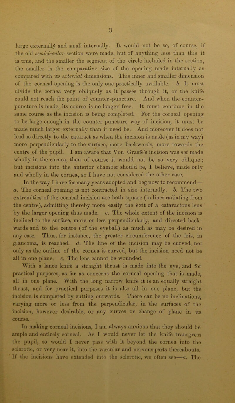 large externally and small internally. It would not be so, of course, if the old semicircular section were made, but of anything less than this it is true, and the smaller the segment of the circle included in the section, the smaller is the comparative size of the opening made internally as compared with its exteivial dimensions. This inner and smaller dimension of the corneal opening is the only one practically available, b. It must divide the cornea very obliquely as it passes through it, or the knife could not reach the point of counter-puncture. And when the counter- puDcture is made, its course is no longer free. It must continue in the same course as the incision is being completed. For the corneal opening to be large enough in the counter-puncture way of incision, it must be made much larger externally than it need be. And moreover it does not lead so directly to the cataract as when the incision is made (as in my way) more perpendicularly to the surface, more backwards, more towards the centre of the pupil. I am aware that Von Graefe’s incision was not made wholly in the cornea, then of course it would not be so very oblique ; but incisions into the anterior chamber should be, I believe, made only and wholly in the cornea, so I have not considered the other case. In the way I have for many years adopted and beg now to recommend— a. The corneal opening is not contracted in size internally, b. The two extremities of the corneal incision are both square (in lines radiating from the centre), admitting thereby more easily the exit of a cataractous lens by the larger opening thus made. c. The whole extent of the incision is inclined to the surface, more or less perpendicularly, and directed back- wards and to the centre (of the eyeball) as much as may be desired in any case. Thus, for instance, the greater circumference of the iris, in glaucoma, is reached, cl. The line of the incision may be curved, not only as the outline of the cornea is curved, but the incision need not be all in one plane, e. The lens cannot be wounded. With a lance knife a straight thrust is made into the eye, and for px-actical purposes, as far as concerns the corneal opening that is made, all in one plane. With the long narrow knife it is an equally straight thrust, and for practical purposes it is also all in one plane, but the incision is completed by cutting outwards. There can be ixo inclinations, varying more or less from the perpendicular, in the surfaces of the incision, however desirable, or any curves or change of plane in its course. In making corneal incisions, I am always anxious that they should be ample and entirely corneal. As I would never let the knife transgress the pupil, so would I never pass with it beyond the cornea into the sclerotic, or very near it, into the vascular and nervous parts thereabouts. If the incisions have extended into the sclerotic, we often see—ct. The