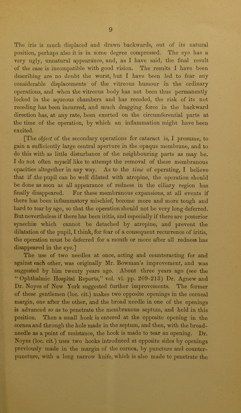 The iris is much displaced and drawn backwards, out of its natural position, perhaps also it is in some degree compressed. The eye has a very ugly, unnatural appearance, and, as I have said, the final result of the case is incompatible with good vision. The results I have been describing are no doubt the worst, but I have been led to fear any considerable displacements of the vitreous humour in the ordinary operations, and Avhen the vitreous body has not been thus permanently locked in the aqueous chambers and has receded, the risk of its not receding has been incurred, and much dragging force in the backward direction has, at any rate, been exerted on the circumferential parts at the time of the operation, by which an inflammation might have been excited. [The object of the secondary operations for cataract is, I presume, to gain a sufficiently large central aperture in the opaque membrane, and to do this with as little disturbance of the neighbouring parts as may be. I do not often myself like to attempt the removal of these membranous opacities altogether in any way. As to the time of operating, I believe that if .the pupil can be well dilated with atropine, the operation should be done as soon as all appearance of redness in the ciliary region has finally disappeared. For these membranous expansions, at all events if there has been inflammatory mischief, become more and more tough and hard to tear by age, so that the operation should not be very long deferred. But nevertheless if there has been iritis, and especially if there are posterior synechias which cannot be detached by atropine, and prevent the dilatation of the pupil, I think, for fear of a consequent recurrence of iritis, the operation must be deferred for a month or more after all redness has disappeared in the eye.] The use of two needles at once, acting and counteracting for and against each other, was originally Mr. Bowman’s improvement, and was suggested by him twenty years ago. About three yeai’s ago (see the “ Ophthalmic Hospital Iieports,” vol. vi. pp. 209-213) Dr. AgneAv and Dr. Noyes of New York suggested further improvements. The former of these gentlemen (loc. cit.) makes two opposite openings in the corneal margin, one after the other, and the broad needle in one of the openings is advanced so as to penetrate the membranous septum, and held in this position. Then a small hook is entered at the opposite opening in the cornea and through the hole made in the septum, and then, with the broad- needle as a point of resistance, the hook is made to tear an opening. Dr. Noyes (loc. cit.) uses two hooks introduced at opposite sides by openings previously made in the margin of the cornea, by puncture and counter- puncture, with a long narrow knife, which is also made to penetrate the
