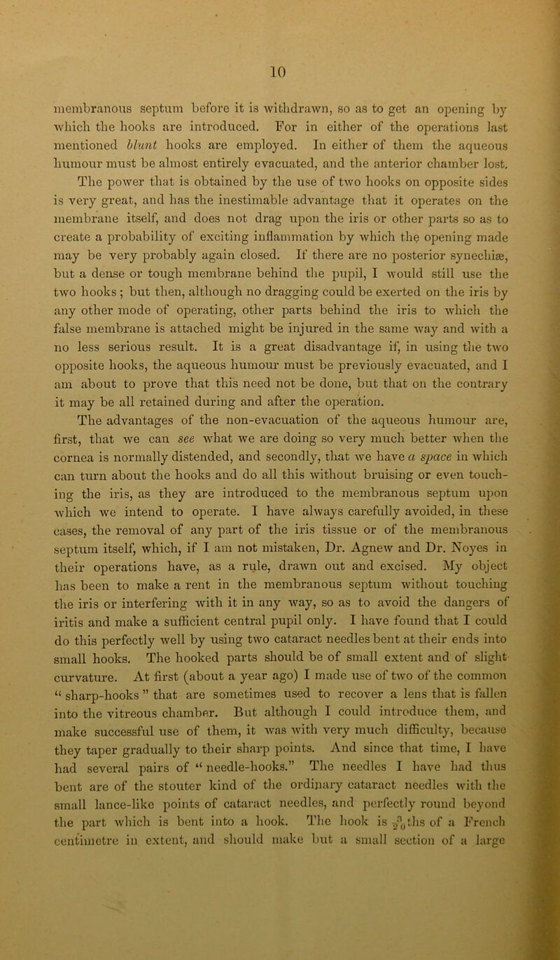 membranous septum before it is withdrawn, so as to get an opening by which the hooks are introduced. For in either of the operations last mentioned blunt hooks are employed. In either of them the aqueous humour must be almost entirely evacuated, and the anterior chamber lost. The power that is obtained by the use of two hooks on opposite sides is very great, and has the inestimable advantage that it operates on the membrane itself, and does not drag upon the iris or other parts so as to create a probability of exciting inflammation by which the opening made may be very probably again closed. If there are no posterior synechias, but a dense or tough membrane behind the pupil, I would still use the two hooks ; but then, although no dragging could be exerted on the iris by any other mode of operating, other parts behind the iris to which the false membrane is attached might be injured in the same way and with a no less serious result. It is a great disadvantage if, in using the two opposite hooks, the aqueous humour must be previously evacuated, and I am about to prove that this need not be done, but that on the contrary it may be all retained during and after the operation. The advantages of the non-evacuation of the aqueous humour are, first, that we can see what we are doing so very much better when the cornea is normally distended, and secondly, that we have a space in which can turn about the hooks and do all this without bruising or even touch- ing the iris, as they are introduced to the membranous septum upon which we intend to operate. I have always carefully avoided, in these cases, the removal of any part of the iris tissue or of the membranous septum itself, which, if I am not mistaken, Dr. Agnew and Dr. Noyes in their operations have, as a rule, drawn out and excised. My object has been to make a rent in the membranous septum without touching the iris or interfering with it in any way, so as to avoid the dangers of iritis and make a sufficient central pupil only. I have found that I could do this perfectly well by using two cataract needles bent at their ends into small hooks. The hooked parts should be of small extent and of slight curvature. At first (about a year ago) I made use of two of the common “ sharp-hooks ” that are sometimes used to recover a lens that is fallen into the vitreous chamber. But although I could introduce them, and make successful use of them, it was with very much difficulty, because they taper gradually to their sharp points. And since that time, I have had several pairs of “ needle-hooks.” The needles I have had thus bent are of the stouter kind of the ordinary cataract needles with the small lance-like points of cataract needles, and perfectly round beyond the part which is bent into a hook. The hook is y*0ths of a French centimetre in extent, and should make but a small section of a largo