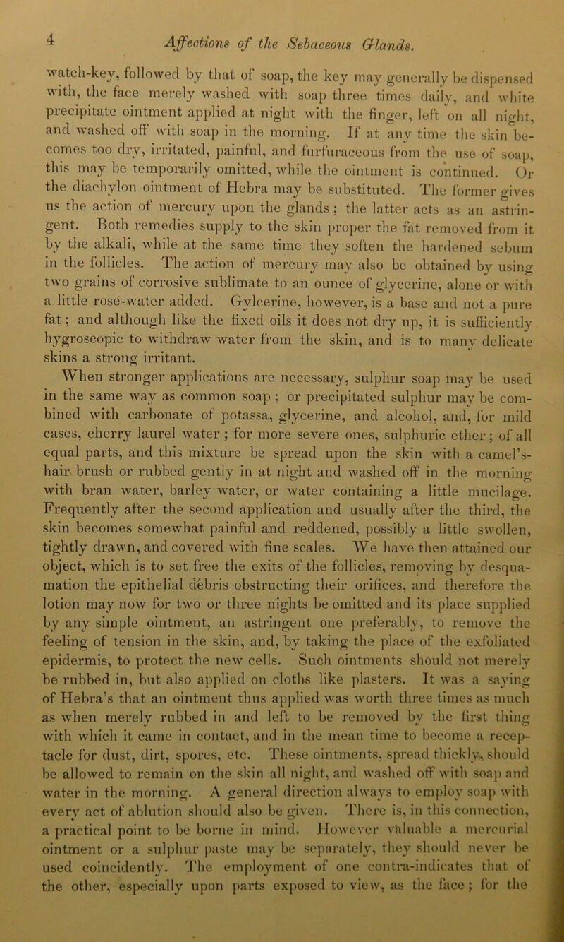 watch-key, followed by that of soap, the key may generally be dispensed with, the face merely washed with soap three times daily, and white precipitate ointment applied at night with the finger, left on all nhdit, and washed off with soap in the morning. If at any time the skin be- comes too dry, irritated, painful, and furfuraceous from the use of soap, this may be temporarily omitted, while the ointment is continued. Or the diachylon ointment of Hebra may be substituted. The former gives us the action of mercury upon the glands; the latter acts as an astrin- gent. Both remedies supply to the skin proper the fat removed from it by the alkali, while at the same time they soften the hardened sebum in the follicles. The action of mercury may also be obtained by using two grains of corrosive sublimate to an ounce of glycerine, alone or with a little rose-water added. Gylcerine, however, is a base and not a pure fat; and although like the fixed oils it does not dry up, it is sufficiently hygroscopic to withdraw water from the skin, and is to many delicate skins a strono; irritant. When stronger applications are necessary, sulphur soap may be used in the same way as common soap ; or precipitated sulphur may be com- bined with carbonate of potassa, glycerine, and alcohol, and, for mild cases, cherry laurel water ; for more severe ones, sulphuric ether; of all equal parts, and this mixture be spread upon the skin with a camel’s- hair brush or rubbed gently in at night and washed off in the morning with bran water, barley water, or water containing a little mucilage. Frequently after the second application and usually after the third, the skin becomes somewhat painful and reddened, possibly a little swollen, tightly drawn, and covered with fine scales. We have then attained our object, which is to set free the exits of the follicles, removing bv desqua- mation the epithelial debris obstructing their orifices, and therefore the lotion may now for two or three nights be omitted and its place supplied by any simple ointment, an astringent one preferably, to remove the feeling of tension in the skin, and, by taking the place of the exfoliated epidermis, to protect the new cells. Such ointments should not merely be rubbed in, but also applied on cloths like plasters. It was a saying of Hebra’s that an ointment thus applied was worth three times as much as when merely rubbed in and left to be removed by the first thing with which it came in contact, and in the mean time to become a recep- tacle for dust, dirt, spores, etc. These ointments, spread thickly, should be allowed to remain on the skin all night, and washed off with soap and water in the morning. A general direction always to employ soap with every act of ablution should also be given. There is, in this connection, a practical point to be borne in mind. However valuable a mercurial ointment or a sulphur paste may be separately, they should never be used coincidently. The employment of one contra-indicates that of the other, especially upon parts exposed to view, as the face ; for the