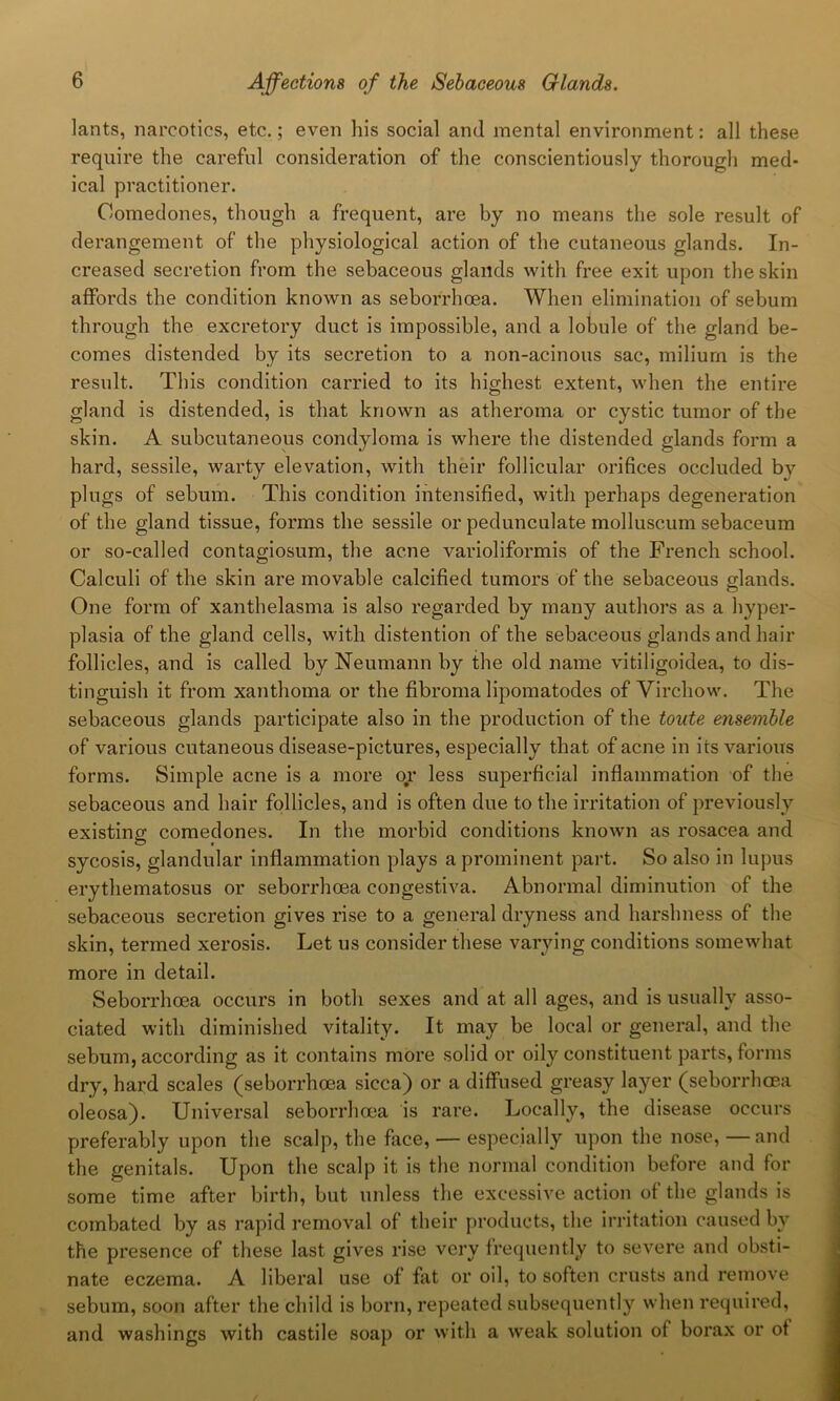 lants, narcotics, etc.; even his social and mental environment: all these require the careful consideration of the conscientiously thorough med- ical practitioner. Comedones, though a frequent, are by no means the sole result of derangement of the physiological action of the cutaneous glands. In- creased secretion from the sebaceous glands with free exit upon the skin affords the condition known as seborrhoea. When elimination of sebum through the excretory duct is impossible, and a lobule of the gland be- comes distended by its secretion to a non-acinous sac, milium is the result. This condition carried to its highest extent, when the entire gland is distended, is that known as atheroma or cystic tumor of the skin. A subcutaneous condyloma is where the distended glands form a hard, sessile, warty elevation, with their follicular orifices occluded bv plugs of sebum. This condition intensified, with perhaps degeneration of the gland tissue, forms the sessile or pedunculate molluscum sebaceum or so-called contagiosum, the acne varioliformis of the French school. Calculi of the skin are movable calcified tumors of the sebaceous glands. One form of xanthelasma is also regarded by many authors as a hyper- plasia of the gland cells, with distention of the sebaceous glands and hair follicles, and is called by Neumann by the old name vitiligoidea, to dis- tinguish it from xanthoma or the fibroma lipomatodes of Virchow. The sebaceous glands participate also in the production of the toute ensemble of various cutaneous disease-pictures, especially that of acne in its various forms. Simple acne is a more or less superficial inflammation of the sebaceous and hair follicles, and is often due to the irritation of previously existing comedones. In the morbid conditions known as rosacea and sycosis, glandular inflammation plays a prominent part. So also in lupus erythematosus or seborrhoea congestiva. Abnormal diminution of the sebaceous secretion gives rise to a general dryness and harshness of the skin, termed xerosis. Let us consider these varying conditions somewhat more in detail. Seborrhoea occurs in both sexes and at all ages, and is usually asso- ciated with diminished vitality. It may be local or general, and the sebum, according as it contains more solid or oily constituent parts, forms dry, hard scales (seborrhoea sicca) or a diffused greasy layer (seborrhoea oleosa). Universal seborrhoea is rare. Locally, the disease occurs preferably upon the scalp, the face, — especially upon the nose,—and the genitals. Upon the scalp it is the normal condition before and for some time after birth, but unless the excessive action of the glands is combated by as rapid removal of their products, the irritation caused by the presence of these last gives rise very frequently to severe and obsti- nate eczema. A liberal use of flit or oil, to soften crusts and remove sebum, soon after the child is born, repeated subsequently when required, and washings with castile soap or with a weak solution of borax or of