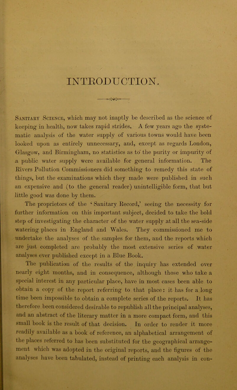 INTRODUCTION. -oo^a2^CK> Sanitaey Science, which may not inaptly be described as the science of keeping in health, now takes rapid strides. A few years ago the syste- matic analysis of the water supply of various towns would have been looked upon as entirely unnecessary, and, except as regards London, Glasgow, and Birmingham, no statistics as to' the purity or impurity of a public water supply were available for general information. The Eivers Pollution Commissioners did something to remedy this state of things, but the examinations which they made were published in such an expensive and (to the general reader) unintelligible form, that but little good was done by them. The proprietors of the ‘ Sanitary Eecord,’ seeing the necessity for further information on this important subject, decided to take the bold step of investigating the character of the water supply at all the sea-side watering places in England and Wales. They commissioned me to undertake the analyses of the samples for them, and the reports which are just completed are probably the most extensive series of water analyses ever published except in a Blue Book. The publication of the results of the inquiry has extended over nearly eight months, and in consequence, although those who take a special interest in any particular place, have in most cases been able to obtain a copy of the report referring to that place: it has for a long time been impossible to obtain a complete series of the reports. It has therefore been considered desirable to republish all the principal analyses, and an abstract of the literary matter in a more compact form, and this small book is the result of that decision. In order to render it more readily available as a book of reference, an alphabetical arrangement of the places referred to has been substituted for the geographical arrange- ment which was adopted in the original reports, and the figures of the analyses have been tabulated, instead of printing each analysis in con-