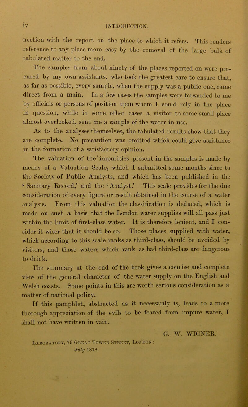 nection with the report on the place to which it refers. This renders reference to any place more easy by the removal of the large bulk of tabulated matter to the end. The samples from about ninety of the places reported on were pro- cured by my own assistants, who took the greatest care to ensure that, as far as possible, every sample, when the supply was a public one, came direct from a main. In a few cases the samples were forwarded to me by officials or persons of position upon whom I coidd rely in the place in question, while in some other cases a visitor to some small place almost overlooked, sent me a sample of the water in use. As to the analyses themselves, the tabulated results show that they are complete. No precaution was omitted which could give assistance in the formation of a satisfactory opinion. The valuation of the’impurities present in the samples is made by means of a Valuation Scale, which I submitted some months since to the Society of Public Analysts, and which has been published in the ‘ Sanitary Record,’ and the ‘ Analyst.’ This scale provides for the due consideration of every figure or result obtained in the course of a water analysis. From this valuation the classification is deduced, which is made on such a basis that the London water supplies will all pass just within the limit of first-class water. It is therefore lenient, and I con- sider it wiser that it should be so. Those places supplied with water, which according to this scale ranks as third-class, should be avoided by visitors, and those waters which rank as bad third-class are dangerous to drink. The summary at the end of the book gives a concise and complete view of the general character of the water supply on the English and Welsh coasts. Some points in this are worth serious consideration as a matter of national policy. If this pamphlet, abstracted as it necessarily is, leads to a more thorough appreciation of the evils to be feared from impure water, I shall not have written in vain. G. W. WIGNER. Laboratory, 79 Great Tower Street, London : Jnhj 1878.