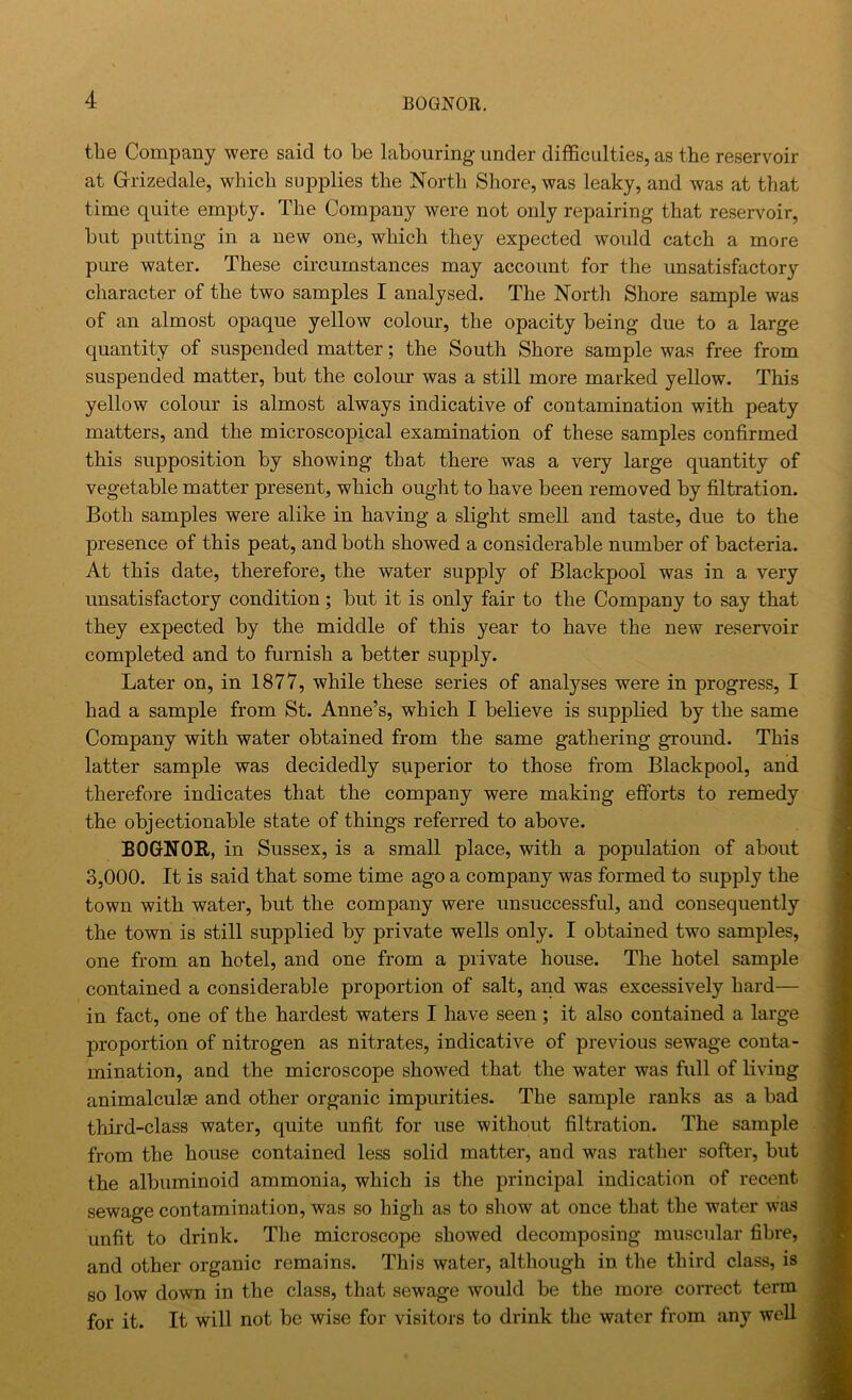 the Company were said to be labouring under difficulties, as tbe reservoir at G-rizedale, which supplies the North Shore, was leaky, and was at that time quite empty. The Company were not only repairing that reservoir, but putting in a new one, which they expected would catch a more pure water. These circumstances may account for the unsatisfactory character of the two samples I analysed. The North Shore sample was of an almost opaque yellow colour, the opacity being due to a large quantity of suspended matter; the South Shore sample was free from suspended matter, but the colour was a still more marked yellow. This yellow colour is almost always indicative of contamination with peaty matters, and the microscopical examination of these samples confirmed this supposition by showing that there was a very large quantity of vegetable matter present, which ought to have been removed by filtration. Both samples were alike in having a slight smell and taste, due to the presence of this peat, and both showed a considerable number of bacteria. At this date, therefore, the water supply of Blackpool was in a very unsatisfactory condition; but it is only fair to the Company to say that they expected by the middle of this year to have the new reservoir completed and to furnish a better supply. Later on, in 1877, while these series of analyses were in progress, I had a sample from St. Anne’s, which I believe is suppbed by the same Company with water obtained from the same gathering ground. This latter sample was decidedly superior to those from Blackpool, and therefore indicates that the company were making efforts to remedy the objectionable state of things referred to above. BOGNOR, in Sussex, is a small place, with a population of about 3,000. It is said that some time ago a company was formed to supply the town with water, but the company were unsuccessful, and consequently the town is still supplied by private wells only. I obtained two samples, one from an hotel, and one from a private house. The hotel sample contained a considerable proportion of salt, and was excessively hard— in fact, one of the hardest waters I have seen; it also contained a large proportion of nitrogen as nitrates, indicative of previous sewage conta- mination, and the microscope showed that the water was full of living animalculse and other organic impurities. The sample ranks as a bad third-class water, quite unfit for use without filtration. The sample from the house contained less solid matter, and was rather softer, but the albuminoid ammonia, which is the principal indication of recent sewage contamination, was so high as to show at once that the water was unfit to drink. The microscope showed decomposing muscular fibre, and other organic remains. This water, although in the third class, is 80 low down in the class, that sewage would be the more correct term for it. It will not be wise for visitors to drink the water from any well