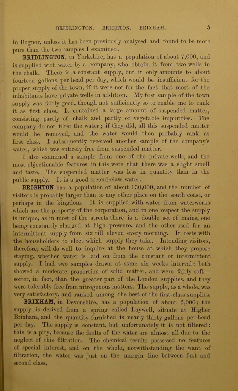 in Bognor, unless it has been previously analysed and found to be more pure than the two samples I examined. BRIDLINGTON, in Yorkshire, has a poj)ulation of about 7,000, and is supplied with water by a company, who obtain it from two wells in the chalk. There is a constant supply, but it only amounts to about fourteen gallons per head per day, which would be insufficient for the proper supply of the town, if it were not for the fact that most of the inhabitants have private wells in addition. My first sample of the town supply was fairly good, though not sufficiently so to enable me to rank it as first class. It contained a large amount of suspended matter, consisting partly of chalk and partly of vegetable impurities. The company do not filter the water; if they did, all this suspended matter would be removed, and the water would then probably rank as first class. I subsequently received another sample of the company’s water, which was entirely free from suspended matter. I also examined a sample from one of the private wells, and the most objectionable features in this were that there was a slight smell and taste. The suspended matter was less in quantity than in the public supply. It is a good second-class water. BRIGHTON has a population of about 130,000, and the number of visitors is probably larger than to any other place on the south coast, or perhaps in the kingdom. It is supplied with water from waterworks which are the property of the corporation, and in one respect the supply is unique, as in most of the streets there is a double set of mains, one being constantly charged at high pressure, and the other used for an intermittent supply from six till eleven every morning. It rests with the householders to elect which supply they take. Intending visitors, therefore, will do well to inquire at the house at which they propose staying, whether water is laid on from the constant or intermittent supply. I had two samples drawn at some six weeks interval: both showed a moderate proportion of solid matter, and were fairly soft— softer, in fact, than the greater part of the London supplies, and they were tolerably free from nitrogenous matters. The supply, as a whole, was very satisfactory, and ranked among the best of the first-class supplies. BRIXHAM, in Devonshire, has a population of about 5,000; the supply is derived from a spring called Laywell, situate at Higher Brixham, and the quantity furnished is nearly thirty gallons per head per day. The supply is constant, but unfortunately it is not filtered : this is a pity, because the faults of the water are almost all due to the neglect of this filtration. The chemical results possessed no features of special interest, and on the whole, notwithstanding the want of filtration, the water was just on the margin line between first and second class.