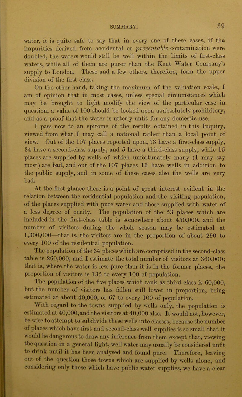 water, it is quite safe to say that in every one of these cases, if th© impurities derived from accidental or 'preventable contamination were doubled, the waters would still be well within the limits of first-class waters, while all of them are purer than the Kent Water Company’s supply to London. These and a few others, therefore, form the upper division of the first class. On the other hand, taking the maximum of the valuation scale, I am of opinion that in most cases, unless special circumstances which may be brought to light modify the view of the particular case in question, a value of 100 should be looked upon as absolutely prohibitory, and as a proof that the water is utterly unfit for any domestic use. I pass now to an epitome of the results obtained in this Inquiry, viewed from what I may call a national rather than a local point of view. Out of the 107 places reported upon, 53 have a first-class supply, 34 have a second-class supply, and 5 have a third-class supply, while 15 places are supplied by wells of which unfortunately many (I may say most) are bad, and out of the 107 places 16 have wells in addition to the public supply, and in some of these cases also the wells are very bad. At the first glance there is a point of great interest evident in the relation between the residential population and the visiting population, of the places supplied with pure water and those supplied with water of a less degree of purity. The population of the 53 places which are included in the first-class table is somewhere about 450,000, and the number of visitors during the whole season may be estimated at 1,300,000—that is, the visitors are in the proportion of about 290 to every 100 of the residential population. The population of the 34 places which are comprised in the second-class table is 260,000, and I estimate the total number of visitors at 360,000; that is, where the water is less pure than it is in the former places, the proportion of visitors is 135 to every 100 of population. The population of the five places which rank as third class is 60,000, but the number of visitors has fallen still lower in proportion, being estimated at about 40,000, or 67 to every 100 of population. With regard to the towns supplied by wells only, the population is estimated at 40,000,and the visitors at 40,000 also. It would not, however, be wise to attempt to subdivide these wells into classes, because the number of places which have first and second-class well supplies is so small that it would be dangerous to draw any inference from them except that, viewing the question in a general light, well water may usually be considered unfit to drink until it has been analysed and found pure. Therefore, leaving out of the question those towns which are supplied by wells alone, and considering only those which have public water supplies, we have a clear