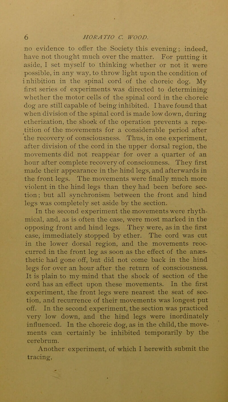 no evidence to offer the Society this evening; indeed, have not thought much over the matter. For putting it aside, I set myself to thinking whether or not it were possible, in any way, to throw light upon the condition of i nhibition in the spinal cord of the choreic dog. My first series of experiments was directed to determining whether the motor cells of the spinal cord in the choreic dog are still capable of being inhibited. I have found that when division of the spinal cord is made low down, during etherization, the shock of the operation prevents a repe- tition of the movements for a considerable period after the recovery of consciousness. .Thus, in one experiment, after division of the cord in the upper dorsal region, the movements did not reappear for over a quarter of an hour after complete recovery of consciouness. They first made their appearance in the hind legs, and afterwards in the front legs. The movements were finally much more violent in the hind legs than they had been before sec- tion ; but all synchronism between the front and hind legs was completely set aside by the section. In the second experiment the movements were rhyth- mical, and, as is often the case, were most marked in the opposing front and hind legs. They were, as in the first case, immediately stopped by ether. The cord was cut in the lower dorsal region, and the movements reoc- curred in the front leg as soon as the effect of the anaes- thetic had gone off, but did not come back in the hind legs for over an hour after the return of consciousness. It is plain to my mind that the shock of section of the cord has an effect upon these movements. In the first experiment, the front legs were nearest the seat of sec- tion, and recurrence of their movements was longest put off. In the second experiment, the section was practiced very low down, and the hind legs were inordinately influenced. In the choreic dog, as in the child, the move- ments can certainly be inhibited temporarily by the cerebrum. Another experiment, of which I herewith submit the tracing,