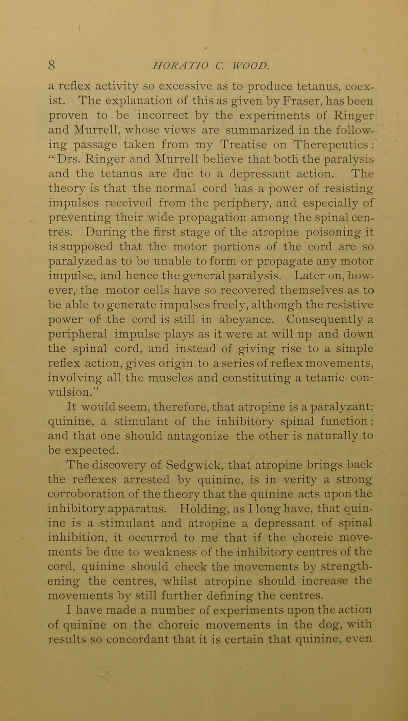a reflex activity so excessive as to produce tetanus, coex- ist. The explanation of this as given by Fraser, has been proven to be incorrect by the experiments of Ringer and Murrell, whose views are summarized in the follow- ing passage taken from my Treatise on Therepeutics : “ Drs. Ringer and Murrell believe that both the paralysis and the tetanus are due to a depressant action. The theory is that the normal cord has a power of resisting impulses received from the periphery, and especially of preventing their wide propagation among the spinal cen- tres. During the first stage of the atropine poisoning it is supposed that the motor portions of the cord are .so paralyzed as to be unable to form or propagate any motor impulse, and hence the general paralysis. Later on, how- ever, the motor cells have so recovered themselves as to be able to generate impulses freely, although the resistive power of the cord is still in abeyance. Consequently a peripheral impulse plays as it were at will up and down the spinal cord, and instead of giving rise to a simple reflex action, gives origin to a series of reflex movements, involving all the muscles and constituting a tetanic con- vulsion.” It would seem, therefore, that atropine is a paralyzant; quinine, a stimulant of the inhibitory spinal function; and that one should antagonize the other is naturally to be expected. The discovery of Sedgwick, that atropine brings back the reflexes arrested by quinine, is in verity a strong corroboration of the theory that the quinine acts upon the inhibitory apparatus. Holding, as I long have, that quin- ine is a stimulant and atropine a depressant of spinal inhibition, it occurred to me that if the choreic move- ments be due to weakness of the inhibitory centres of the cord, quinine should check the movements by strength- ening the centres, whilst atropine should increase the movements by still further defining the centres. I have made a number of experiments upon the action of quinine on the choreic movements in the dog, with results so concordant that it is certain that quinine, even
