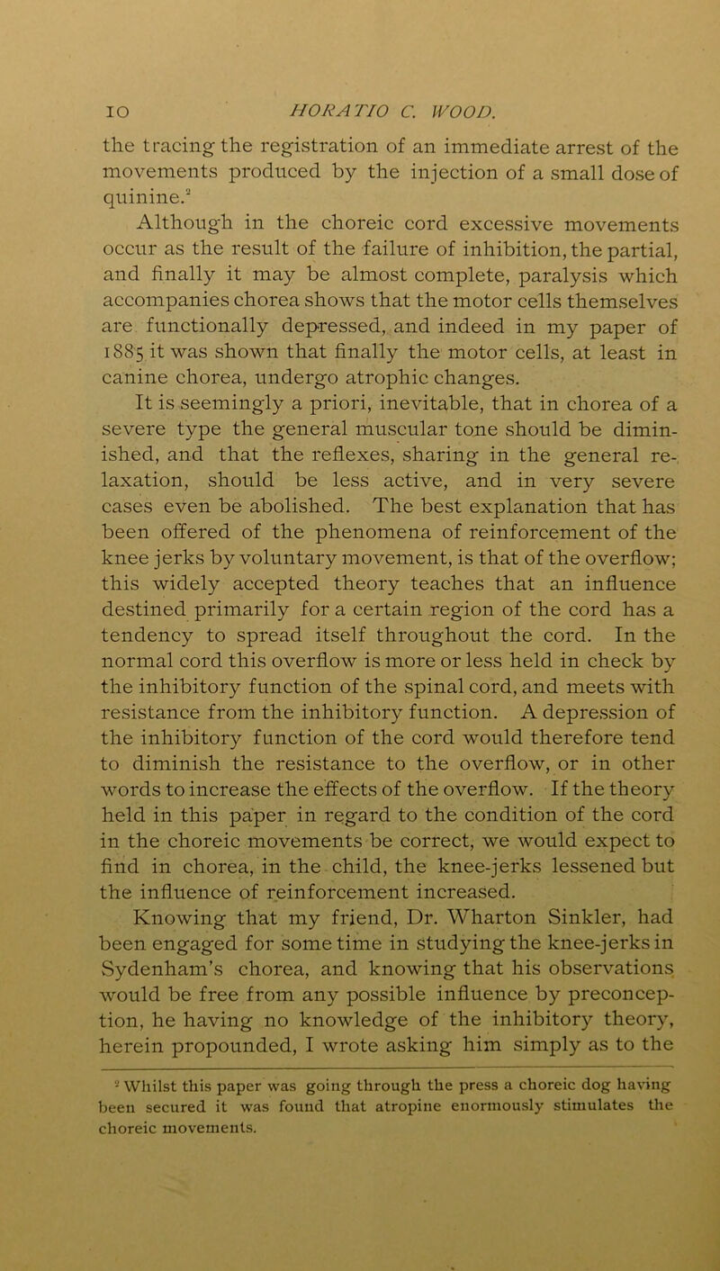 the tracing the registration of an immediate arrest of the movements produced by the injection of a small dose of quinine.2 Although in the choreic cord excessive movements occur as the result of the failure of inhibition, the partial, and finally it may be almost complete, paralysis which accompanies chorea shows that the motor cells themselves are functionally depressed, and indeed in my paper of 1885 it was shown that finally the motor cells, at least in canine chorea, undergo atrophic changes. It is seemingly a priori, inevitable, that in chorea of a severe type the general muscular tone should be dimin- ished, and that the reflexes, sharing in the general re- laxation, should be less active, and in very severe cases even be abolished. The best explanation that has been offered of the phenomena of reinforcement of the knee jerks by voluntary movement, is that of the overflow; this widely accepted theory teaches that an influence destined primarily for a certain region of the cord has a tendency to spread itself throughout the cord. In the normal cord this overflow is more or less held in check by the inhibitory function of the spinal cord, and meets with resistance from the inhibitory function. A depression of the inhibitory function of the cord would therefore tend to diminish the resistance to the overflow, or in other words to increase the effects of the overflow. If the theory held in this paper in regard to the condition of the cord in the choreic movements be correct, we would expect to find in chorea, in the child, the knee-jerks lessened but the influence of reinforcement increased. Knowing that my friend, Dr. Wharton Sinkler, had been engaged for sometime in studying the knee-jerks in vSydenham’s chorea, and knowing that his observations would be free from any possible influence by preconcep- tion, he having no knowledge of the inhibitory theory, herein propounded, I wrote asking him simply as to the 2 Whilst this paper was going through the press a choreic dog having been secured it was found that atropine enormously stimulates the choreic movements.