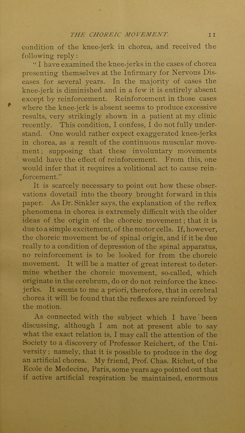 condition of the knee-jerk in chorea, and received the following reply: “ I have examined the knee-jerks in the cases of chorea presenting themselves at the Infirmary for Nervous Dis- eases for several years. In the majority of cases the knee-jerk is diminished and in a few it is entirely absent except by reinforcement. Reinforcement in those cases where the knee-jerk is absent seems to produce excessive results, very strikingly shown in a patient at my clinic recently. This condition, I confess, I do not fully under- stand. One would rather expect exaggerated knee-jerks in chorea, as a result of the continuous muscular move- ment ; supposing that these involuntary movements would have the effect of reinforcement. From this, one would infer that it requires a volitional act to cause rein- forcement.” It is scarcely necessary to point out how these obser- vations dovetail into the theory brought forward in this paper. As Dr. Sinkler says, the explanation of the reflex phenomena in chorea is extremely difficult with the older ideas of the origin of the choreic movement; that it is due to a simple excitement, of the motor cells. If, however, the choreic movement be of spinal origin, and if it be due really to a condition of depression of the spinal apparatus, no reinforcement is to be looked for from the choreic movement. It will be a matter of great interest to deter- mine whether the choreic movement, so-called, which originate in the cerebrum, do or do not reinforce the knee- jerks. It seems to me a priori, therefore, that in cerebral chorea it will be found that the reflexes are reinforced by the motion. As connected with the subject which I have ' been discussing, although I am not at present able to say what the exact relation is, I may call the attention of the Society to a discovery of Professor Reichert, of the Uni- versity ; namely, that it is possible to produce in the dog an artificial chorea. My friend, Prof. Chas. Richet, of the Ecole de Medecine, Paris, some years ago pointed out that if active artificial respiration be maintained, enormous