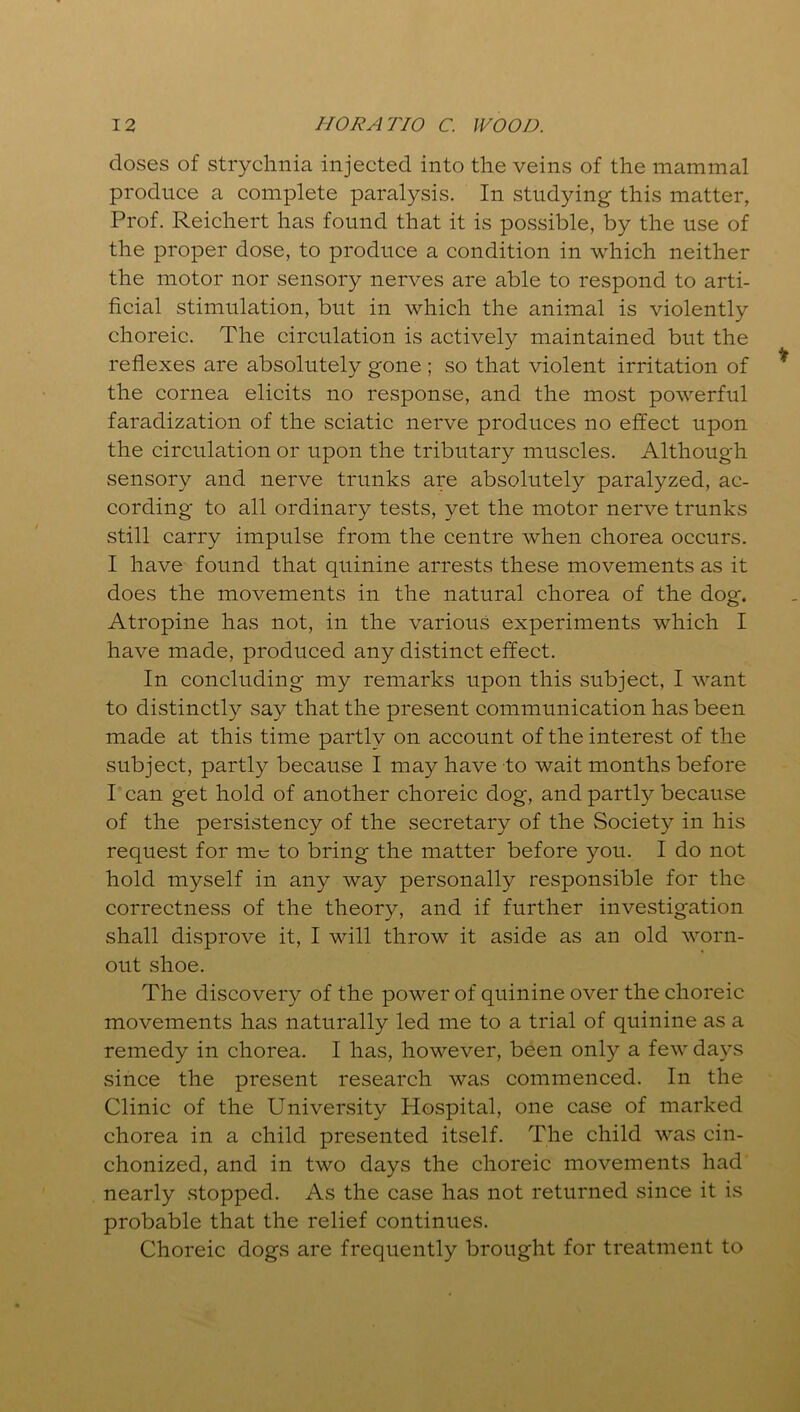 closes of strychnia injected into the veins of the mammal produce a complete paralysis. In studying this matter, Prof. Reichert has found that it is possible, by the use of the proper dose, to produce a condition in which neither the motor nor sensory nerves are able to respond to arti- ficial stimulation, but in which the animal is violently choreic. The circulation is actively maintained but the reflexes are absolutely gone ; so that violent irritation of the cornea elicits no response, and the most powerful faradization of the sciatic nerve produces no effect upon the circulation or upon the tributary muscles. Although sensory and nerve trunks are absolutely paralyzed, ac- cording to all ordinary tests, yet the motor nerve trunks still carry impulse from the centre when chorea occurs. I have found that quinine arrests these movements as it does the movements in the natural chorea of the dog. Atropine has not, in the various experiments which I have made, produced any distinct effect. In concluding my remarks upon this subject, I want to distinctly say that the present communication has been made at this time partly on account of the interest of the subject, partly because I may have to wait months before I can get hold of another choreic dog, and partly because of the persistency of the secretary of the Society in his request for me to bring the matter before you. I do not hold myself in any way personally responsible for the correctness of the theory, and if further investigation shall disprove it, I will throw it aside as an old worn- out shoe. The discovery of the power of quinine over the choreic movements has naturally led me to a trial of quinine as a remedy in chorea. I has, however, been only a few days since the present research was commenced. In the Clinic of the University Hospital, one case of marked chorea in a child presented itself. The child was cin- chonized, and in two days the choreic movements had nearly stopped. As the case has not returned since it is probable that the relief continues. Choreic dogs are frequently brought for treatment to