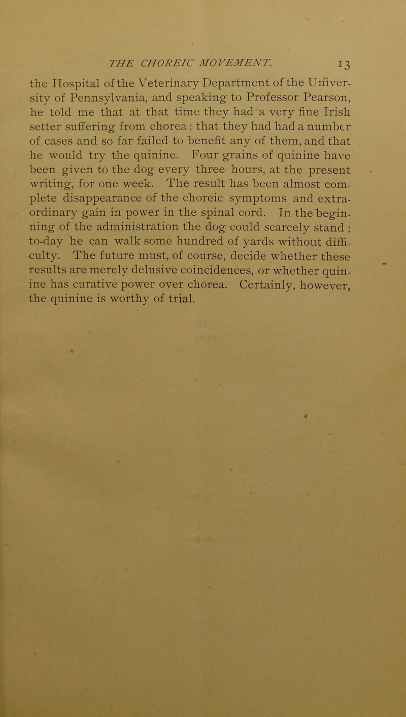 the Hospital of the Veterinary Department of the Univer- sity of Pennsylvania, and speaking to Professor Pearson, he told me that at that time they had a very fine Irish setter suffering from chorea ; that they had had a number of cases and so far failed to benefit any of them, and that he would try the quinine. Four grains of quinine have been given to the dog every three hours, at the present writing, for one week. The result has been almost com- plete disappearance of the choreic symptoms and extra- ordinary gain in power in the spinal cord. In the begin- ning of the administration the dog could scarcely stand ; to-day he can walk some hundred of yards without diffi- culty. The future must, of course, decide whether these results are merely delusive coincidences, or whether quin- ine has curative power over chorea. Certainly, however, the quinine is worthy of trial.