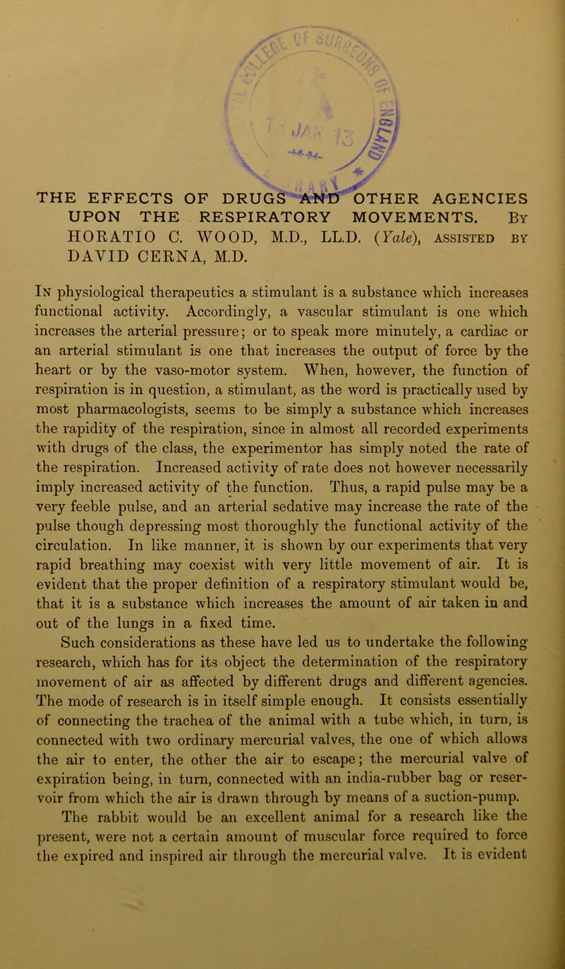 uiix' THE EFFECTS OF DRUGS AND OTHER AGENCIES UPON THE RESPIRATORY MOVEMENTS. By HORATIO C. WOOD, M.D, LL.D. (Yale), assisted by DAVID CERNA, M.D. In physiological therapeutics a stimulant is a substance which increases functional activity. Accordingly, a vascular stimulant is one which increases the arterial pressure; or to speak more minutely, a cardiac or an arterial stimulant is one that increases the output of force by the heart or by the vaso-motor system. When, however, the function of respiration is in question, a stimulant, as the word is practically used by most pharmacologists, seems to be simply a substance which increases the rapidity of the respiration, since in almost all recorded experiments with drugs of the class, the experimentor has simply noted the rate of the respiration. Increased activity of rate does not however necessarily imply increased activity of the function. Thus, a rapid pulse may be a very feeble pulse, and an arterial sedative may increase the rate of the pulse though depressing most thoroughly the functional activity of the circulation. In like manner, it is shown by our experiments that very rapid breathing may coexist with very little movement of air. It is evident that the proper definition of a respiratory stimulant would be, that it is a substance which increases the amount of air taken in and out of the lungs in a fixed time. Such considerations as these have led us to undertake the following research, which has for its object the determination of the respiratory movement of air as affected by different drugs and different agencies. The mode of research is in itself simple enough. It consists essentially of connecting the trachea of the animal with a tube which, in turn, is connected with two ordinary mercurial valves, the one of which allows the air to enter, the other the air to escape; the mercurial valve of expiration being, in turn, connected with an india-rubber bag or reser- voir from which the air is drawn through by means of a suction-pump. The rabbit would be an excellent animal for a research like the present, were not a certain amount of muscular force required to force the expired and inspired air through the mercurial valve. It is evident