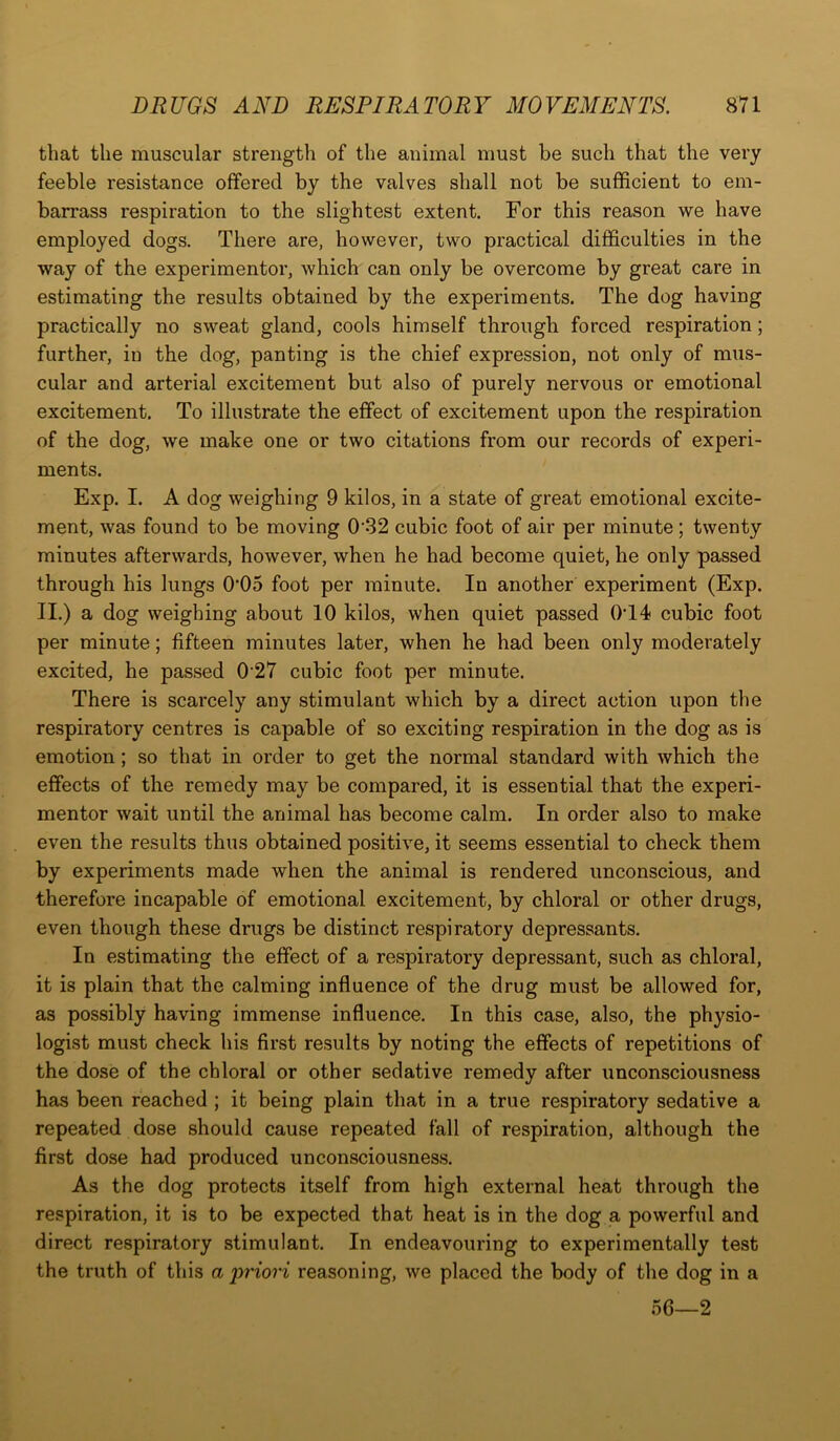 that the muscular strength of the animal must be such that the very feeble resistance offered by the valves shall not be sufficient to em- barrass respiration to the slightest extent. For this reason we have employed dogs. There are, however, two practical difficulties in the way of the experimentor, which can only be overcome by great care in estimating the results obtained by the experiments. The dog having practically no sweat gland, cools himself through forced respiration; further, in the dog, panting is the chief expression, not only of mus- cular and arterial excitement but also of purely nervous or emotional excitement. To illustrate the effect of excitement upon the respiration of the dog, we make one or two citations from our records of experi- ments. Exp. I. A dog weighing 9 kilos, in a state of great emotional excite- ment, was found to be moving 032 cubic foot of air per minute; twenty minutes afterwards, however, when he had become quiet, he only passed through his lungs 005 foot per minute. In another experiment (Exp. II.) a dog weighing about 10 kilos, when quiet passed 0T4 cubic foot per minute; fifteen minutes later, when he had been only moderately excited, he passed 0 27 cubic foot per minute. There is scarcely any stimulant which by a direct action upon the respiratory centres is capable of so exciting respiration in the dog as is emotion; so that in order to get the normal standard with which the effects of the remedy may be compared, it is essential that the experi- mentor wait until the animal has become calm. In order also to make even the results thus obtained positive, it seems essential to check them by experiments made when the animal is rendered unconscious, and therefore incapable of emotional excitement, by chloral or other drugs, even though these drugs be distinct respiratory depressants. In estimating the effect of a respiratory depressant, such as chloral, it is plain that the calming influence of the drug must be allowed for, as possibly having immense influence. In this case, also, the physio- logist must check his first results by noting the effects of repetitions of the dose of the chloral or other sedative remedy after unconsciousness has been reached ; it being plain that in a true respiratory sedative a repeated dose should cause repeated fall of respiration, although the first dose had produced unconsciousness. As the dog protects itself from high external heat through the respiration, it is to be expected that heat is in the dog a powerful and direct respiratory stimulant. In endeavouring to experimentally test the truth of this a priori reasoning, we placed the body of the dog in a 56—2