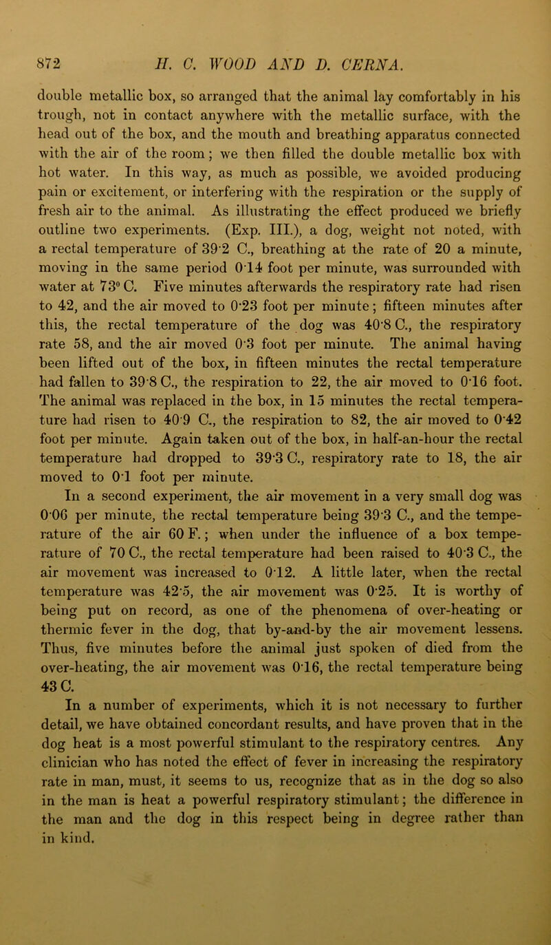 double metallic box, so arranged that the animal lay comfortably in his trough, not in contact anywhere with the metallic surface, with the head out of the box, and the mouth and breathing apparatus connected with the air of the room ; we then filled the double metallic box with hot water. In this way, as much as possible, we avoided producing pain or excitement, or interfering with the respiration or the supply of fresh air to the animal. As illustrating the effect produced we briefly outline two experiments. (Exp. III.), a dog, weight not noted, with a rectal temperature of 39‘2 C., breathing at the rate of 20 a minute, moving in the same period 014 foot per minute, was surrounded with water at 73° C. Five minutes afterwards the respiratory rate had risen to 42, and the air moved to 0‘23 foot per minute; fifteen minutes after this, the rectal temperature of the dog was 40‘8 C., the respiratory rate 58, and the air moved 0'3 foot per minute. The animal having been lifted out of the box, in fifteen minutes the rectal temperature had fallen to 39 8 C., the respiration to 22, the air moved to 0T6 foot. The animal was replaced in the box, in 15 minutes the rectal tempera- ture had risen to 40 9 d, the respiration to 82, the air moved to 042 foot per minute. Again taken out of the box, in half-an-hour the rectal temperature had dropped to 39 3 C., respiratory rate to 18, the air moved to 01 foot per minute. In a second experiment, the air movement in a very small dog was 0 06 per minute, the rectal temperature being 393 C., and the tempe- rature of the air 60 F.; when under the influence of a box tempe- rature of 70 C., the rectal temperature had been raised to 40'3 C., the air movement was increased to 0T2. A little later, when the rectal temperature was 425, the air movement was 025. It is worthy of being put on record, as one of the phenomena of over-heating or thermic fever in the dog, that by-and-by the air movement lessens. Thus, five minutes before the animal just spoken of died from the over-heating, the air movement was 016, the rectal temperature being 43 C. In a number of experiments, which it is not necessary to further detail, we have obtained concordant results, and have proven that in the dog heat is a most powerful stimulant to the respiratory centres. Any clinician who has noted the effect of fever in increasing the respiratory rate in man, must, it seems to us, recognize that as in the dog so also in the man is heat a powerful respiratory stimulant; the difference in the man and the dog in this respect being in degree rather than in kind.