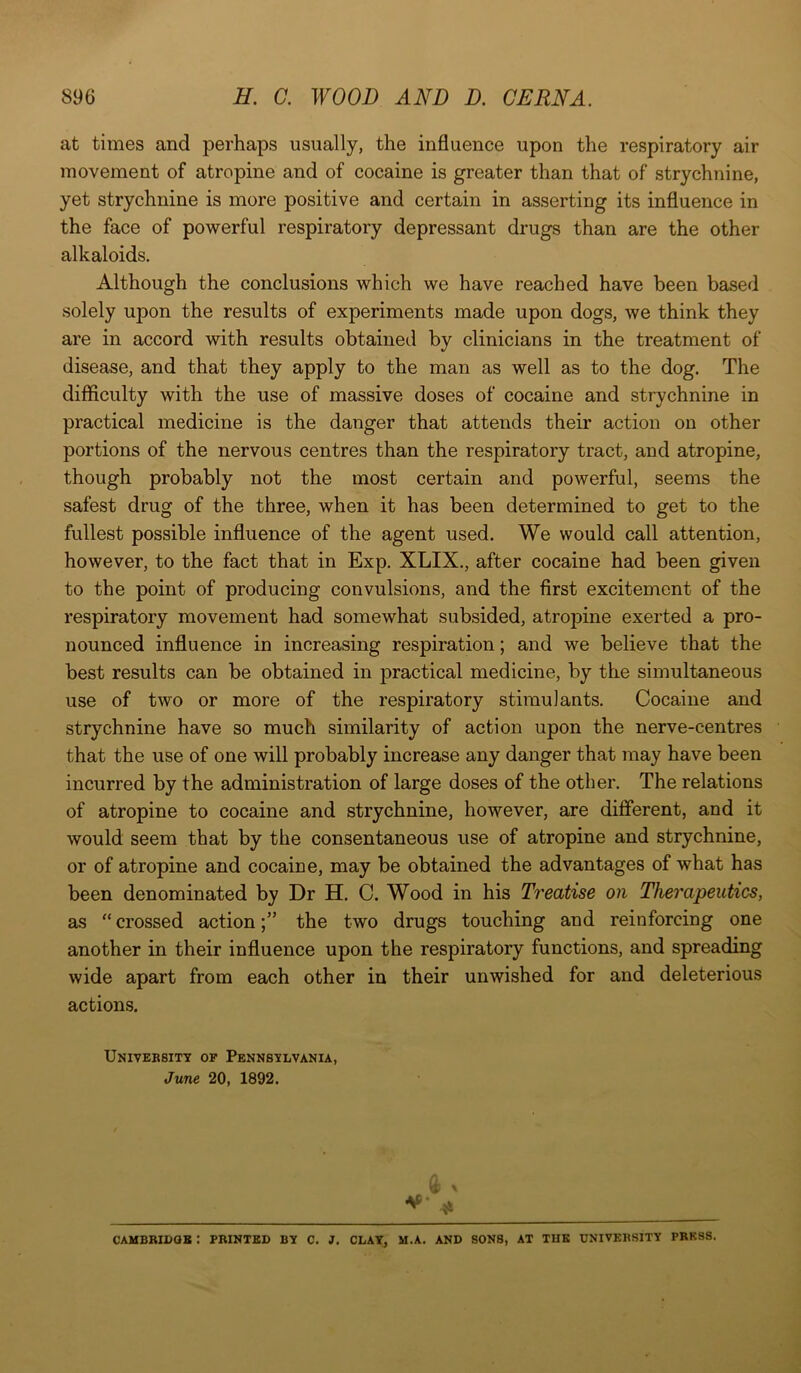 at times and perhaps usually, the influence upon the respiratory air movement of atropine and of cocaine is greater than that of strychnine, yet strychnine is more positive and certain in asserting its influence in the face of powerful respiratory depressant drugs than are the other alkaloids. Although the conclusions which we have reached have been based solely upon the results of experiments made upon dogs, we think they are in accord with results obtained by clinicians in the treatment of disease, and that they apply to the man as well as to the dog. The difficulty with the use of massive doses of cocaine and strychnine in practical medicine is the danger that attends their action on other portions of the nervous centres than the respiratory tract, and atropine, though probably not the most certain and powerful, seems the safest drug of the three, when it has been determined to get to the fullest possible influence of the agent used. We would call attention, however, to the fact that in Exp. XLIX., after cocaine had been given to the point of producing convulsions, and the first excitement of the respiratory movement had somewhat subsided, atropine exerted a pro- nounced influence in increasing respiration; and we believe that the best results can be obtained in practical medicine, by the simultaneous use of two or more of the respiratory stimulants. Cocaine and strychnine have so much similarity of action upon the nerve-centres that the use of one will probably increase any danger that may have been incurred by the administration of large doses of the other. The relations of atropine to cocaine and strychnine, however, are different, and it would seem that by the consentaneous use of atropine and strychnine, or of atropine and cocaine, may be obtained the advantages of what has been denominated by Dr H. C. Wood in his Treatise on Therapeutics, as “ crossed actionthe two drugs touching and reinforcing one another in their influence upon the respiratory functions, and spreading wide apart from each other in their unwished for and deleterious actions. University of Pennsylvania, June 20, 1892. ** 41 CAMBRIDGE I PRINTED BY C. J. CLAY, M.A. AND SONS, AT THE UNIVERSITY PRESS.