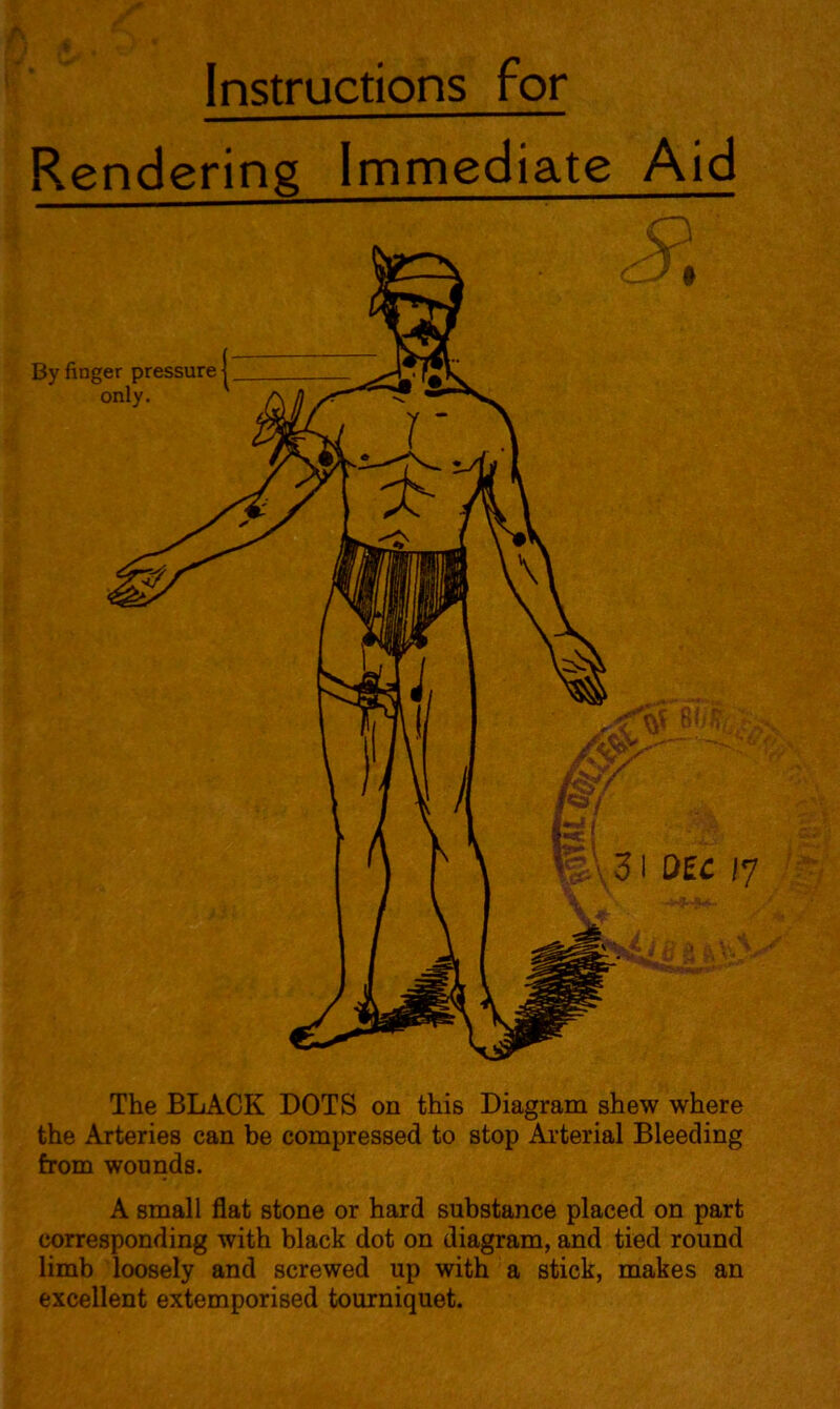 Instructions for Rendering Immediate Aid By finger pressure | only. Q The BLACK DOTS on this Diagram shew where the Arteries can be compressed to stop Arterial Bleeding from wounds. A small flat stone or hard substance placed on part corresponding with black dot on diagram, and tied round limb loosely and screwed up with a stick, makes an excellent extemporised tourniquet.