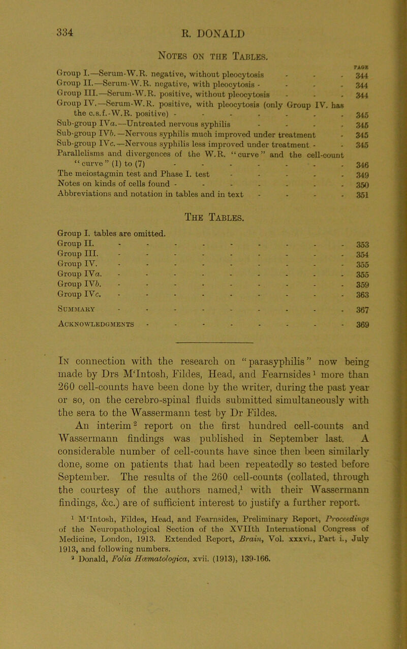 Notes on tfie Tables. Group I.—Serum-W.R. negative, without pleocytosis - - . 344 Group II.—Serum-W.R. negative, with pleocytosis - 344 Group III.—Serum-W.R. positive, without pleocytosis - - - 344 Group IV.—Serum-W.R. positive, with pleocytosis (only Group IV. has the c.s.f.-W.R. positive) 345 Sub-group IVa.—Untreated nervous syphilis .... 345 Sub-group IV/).—Nervous syphilis much improved under treatment - 345 Sub-group IVc.—- Nervous syphilis less improved under treatment - - 345 Parallelisms and divergences of the W.R. “curve” and the cell-count “ curve” (1) to (7) ....... 346 The meiostagmin test and Phase I. test ..... 349 Notes on kinds of cells found ....... 350 Abbreviations and notation in tables and in text .... 351 The Tables. Group I. tables are omitted. Group II. Group III. Group IV. Group IVa. Group IV/>. Group IVc. Summary Acknowledgments 353 354 355 355 359 363 367 369 In connection with the research on “ parasyphilis ” now being made by Drs MTntosh, Fildes, Head, and Fearnsides1 more than 260 cell-counts have been done by the writer, during the past year or so, on the cerebro-spinal fluids submitted simultaneously with the sera to the Wassermann test by Dr Fildes. An interim2 report on the first hundred cell-counts and Wassermann findings was published in September last. A considerable number of cell-counts have since then been similarly done, some on patients that had been repeatedly so tested before September. The results of the 260 cell-counts (collated, through the courtesy of the authors named,1 with their Wassermann findings, &c.) are of sufficient interest to justify a further report. 1 M'Intosh, Fildes, Head, and Fearnsides, Preliminary Report, Proceedings of the Neuropathological Section of the XVIIth International Congress of Medicine, London, 1913. Extended Report, Brain, Vol. xxxvi., Part i., July 1913, and following numbers. 2 Donald, Folia Htematologica, xvii. (1913), 139-166.