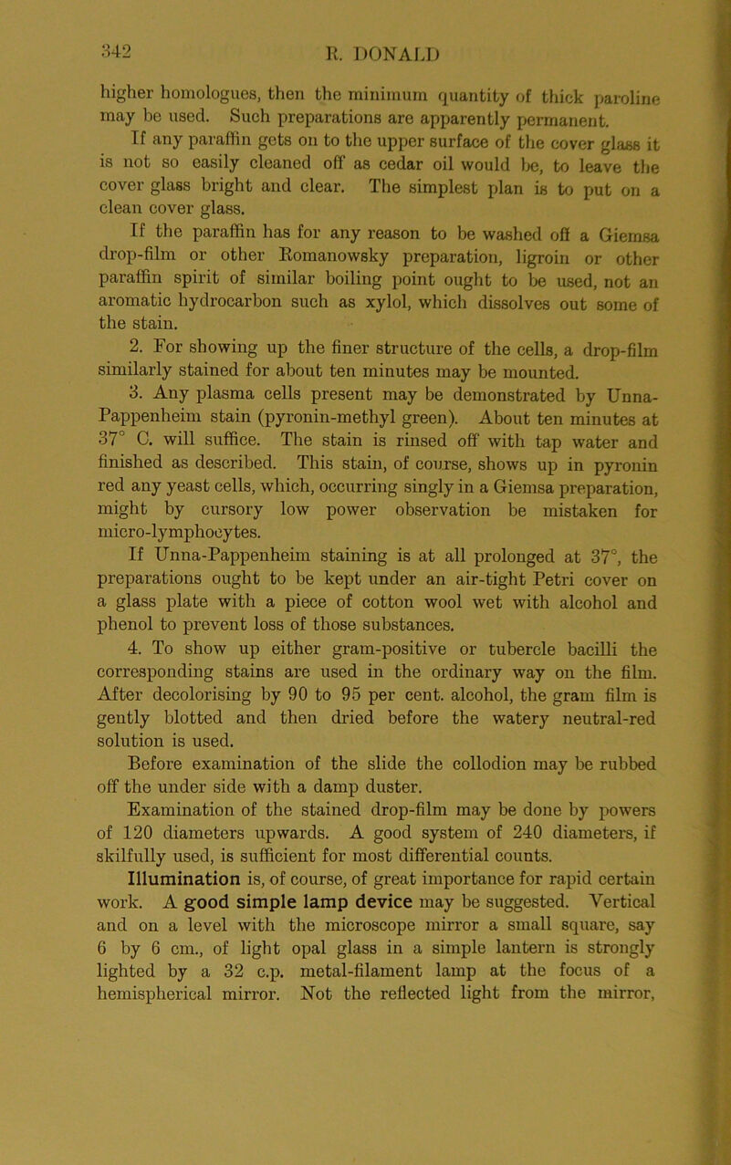 higher homologues, then the minimum quantity of thick paroline may be used. Such preparations are apparently permanent. If any paraffin gets on to the upper surface of the cover glass it is not so easily cleaned off as cedar oil would he, to leave the cover glass bright and clear. The simplest plan is to put on a clean cover glass. If the paraffin has for any reason to be washed off a Giemsa drop-film or other Romanowsky preparation, ligroin or other paraffin spirit of similar boiling point ought to be used, not an aromatic hydrocarbon such as xylol, which dissolves out some of the stain. 2. For showing up the finer structure of the cells, a drop-film similarly stained for about ten minutes may be mounted. 3. Any plasma cells present may be demonstrated by Unna- Pappenheim stain (pyronin-methyl green). About ten minutes at 37° C. will suffice. The stain is rinsed off with tap water and finished as described. This stain, of course, shows up in pyronin red any yeast cells, which, occurring singly in a Giemsa preparation, might by cursory low power observation be mistaken for micro-lymphocytes. If Unna-Pappenheim staining is at all prolonged at 37°, the preparations ought to be kept under an air-tight Petri cover on a glass plate with a piece of cotton wool wet with alcohol and phenol to prevent loss of those substances. 4. To show up either gram-positive or tubercle bacilli the corresponding stains are used in the ordinary way on the film. After decolorising by 90 to 95 per cent, alcohol, the gram film is gently blotted and then dried before the watery neutral-red solution is used. Before examination of the slide the collodion may be rubbed off the under side with a damp duster. Examination of the stained drop-film may be done by powers of 120 diameters upwards. A good system of 240 diameters, if skilfully used, is sufficient for most differential counts. Illumination is, of course, of great importance for rapid certain work. A good simple lamp device may be suggested. Vertical and on a level with the microscope mirror a small square, say 6 by 6 cm., of light opal glass in a simple lantern is strongly lighted by a 32 c.p. metal-filament lamp at the focus of a hemispherical mirror. Not the reflected light from the mirror,