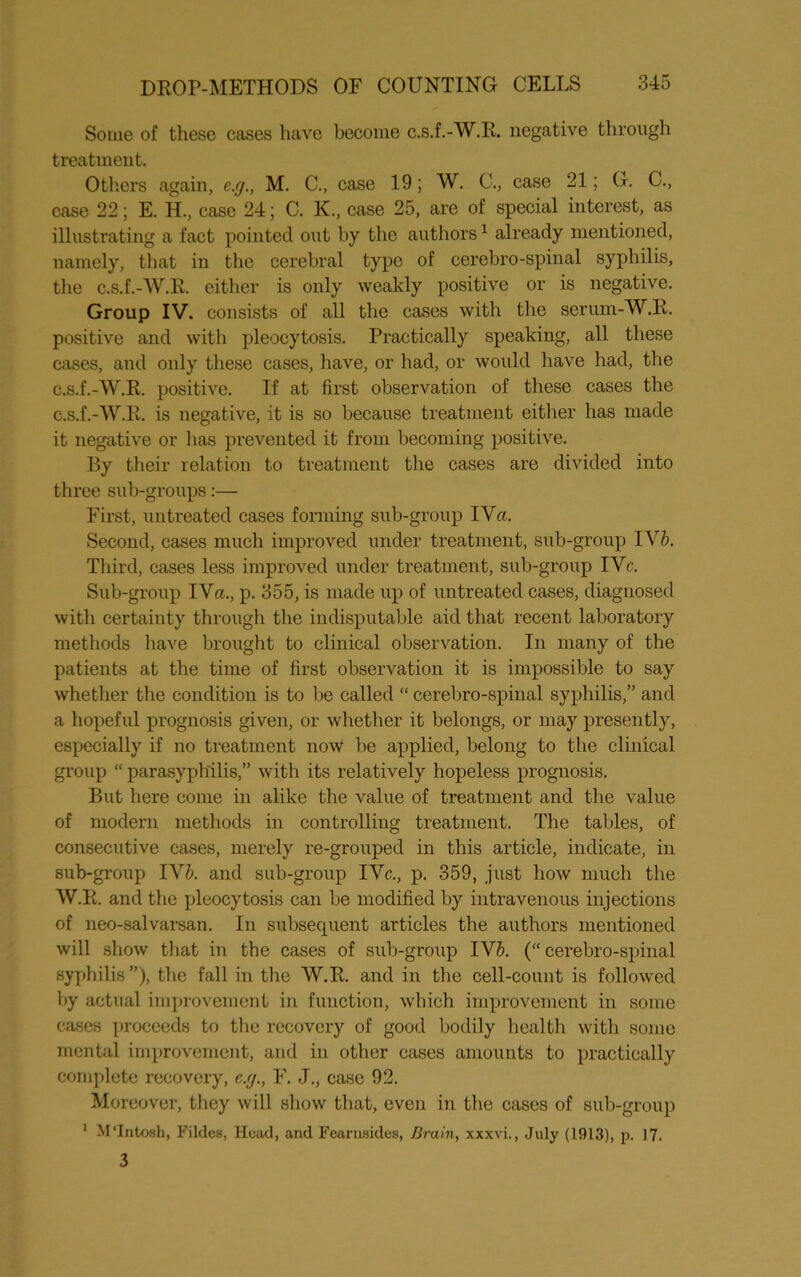 Some of these cases have become c.s.f.-W.IL negative through treatment. Others again, c.g., M. C., case 19; W. C., case 21; G. C., case 22; E. H., case 24; C. K., case 25, are of special interest, as illustrating a fact pointed out by the authors1 already mentioned, namely, that in the cerebral type of cerebro-spinal syphilis, the c.s.f.-W.R. either is only weakly positive or is negative. Group IV. consists of all the cases with the serum-W.R. positive and with pleocytosis. Practically speaking, all these cases, and only these cases, have, or had, or would have had, the c.s.f.-W.R. positive. If at first observation of these cases the c.s.f.-W.R. is negative, it is so because treatment either has made it negative or has prevented it from becoming positive. By their relation to treatment the cases are divided into three sub-groups:— First, untreated cases forming sub-group I Vet. Second, cases much improved under treatment, sub-group T Yb. Third, cases less improved under treatment, sub-group IVc. Sub-group IVa., p. 355, is made up of untreated cases, diagnosed with certainty through the indisputable aid that recent laboratory methods have brought to clinical observation. In many of the patients at the time of first observation it is impossible to say whether the condition is to be called “ cerebro-spinal syphilis,” and a hopeful prognosis given, or whether it belongs, or may presently, especially if no treatment now be applied, belong to the clinical group “ parasyph'ilis,” with its relatively hopeless prognosis. But here come in alike the value of treatment and the value of modern methods in controlling treatment. The tables, of consecutive cases, merely re-grouped in this article, indicate, in sub-group IV&. and sub-group IVc., p. 359, just how much the W.R. and the pleocytosis can be modified by intravenous injections of neo-salvarsan. In subsequent articles the authors mentioned will show that in the cases of sub-gro\ip IV6. (“ cerebro-spinal syphilis ”), the fall in the W.R. and in the cell-count is followed by actual improvement in function, which improvement in some cases proceeds to the recovery of good bodily health with some mental improvement, and in other cases amounts to practically complete recovery, c.g., F. J., case 92. Moreover, they will show that, even in the cases of sub-group 1 M'Intosh, Tildes, Head, and Fearnsides, Brain, xxxvi., July (1913), p. 17. 3