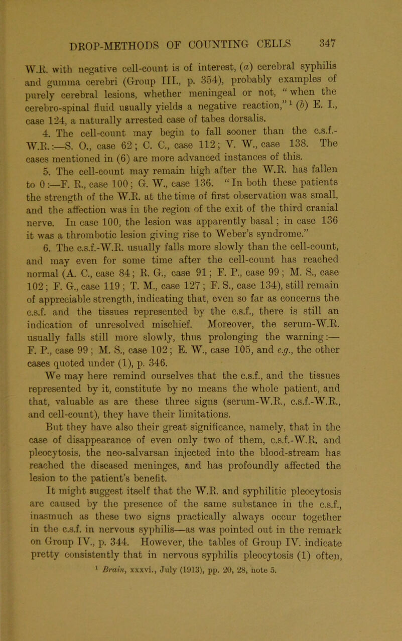 W.R. with negative cell-count is of interest, (a) cerebral syphilis and gumma cerebri (Group III., p. 354), probably examples of purely cerebral lesions, whether meningeal or not, “ when the cerebro-spinal fluid usually yields a negative reaction, 1 (b) E. I., case 124, a naturally arrested case of tabes dorsalis. 4. The cell-count may begin to fall sooner than the c.s.f.- W.R.:—S. 0., case 62; C. C., case 112; Y. W., case 138. The cases mentioned in (6) are more advanced instances of this. 5. The cell-count may remain high after the W.R. has fallen to 0F. R., case 100; G. W., case 136. “ In both these patients the strength of the W.R. at the time of first observation was small, and the affection was in the region of the exit of the third cranial nerve. In case 100, the lesion was apparently basal; in case 136 it was a thrombotic lesion giving rise to Weber’s syndrome.” 6. The c.s.f.-W.R. usually falls more slowly than the cell-count, and may even for some time after the cell-count has reached normal (A. C., case 84; R. G., case 91; F. P., case 99; M. S., case 102; F. G., case 119 ; T. M., case 127; F. S., case 134), still remain of appreciable strength, indicating that, even so far as concerns the c.s.f. and the tissues represented by the c.s.f., there is still an indication of unresolved mischief. Moreover, the serum-W.R. usually falls still more slowly, thus prolonging the warning:— F. P., case 99 ; M. S., case 102; E. W., case 105, and e.g., the other cases cpioted under (1), p. 346. We may here remind ourselves that the c.s.f., and the tissues represented by it, constitute by no means the whole patient, and that, valuable as are these three signs (serum-W.R., c.s.f.-W.R., and cell-count), they have their limitations. But they have also their great significance, namely, that in the case of disappearance of even only two of them, c.s.f.-W.R. and pleocytosis, the neo-salvarsan injected into the blood-stream has reached the diseased meninges, and has profoundly affected the lesion to the patient’s benefit. It might suggest itself that the W.R. and syphilitic pleocytosis arc caused by the presence of the same substance in the c.s.f., inasmuch as these two signs practically always occur together in the c.s.f. in nervous syphilis—as was pointed out in the remark on Group IV., p. 344. However, the tables of Group IV. indicate pretty consistently that in nervous syphilis pleocytosis (1) often, 1 Brain, xxxvi., July (1013), pp. 20, 28, note 5.