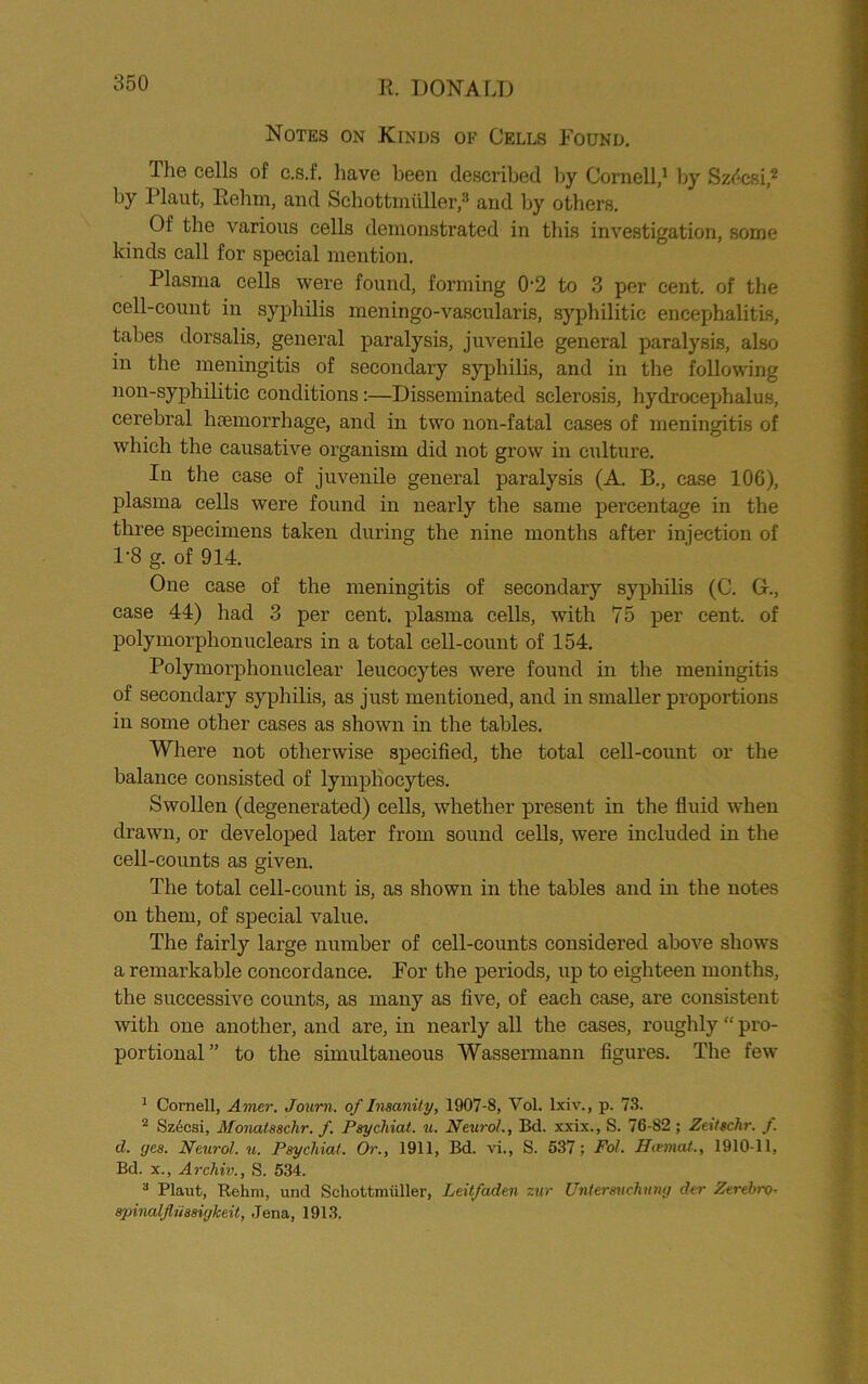 Notes on Kinds ok Cells Found. Tlie cells of c.s.f. have been described by Cornell,1 by Sz<5csi,2 3 * by Plant, Rebrn, and Schottmiiller,8 and by others. Of the various cells demonstrated in this investigation, some kinds call for special mention. Plasma cells were found, forming 0-2 to 3 per cent, of the cell-count in syphilis meningo-vascularis, syphilitic encephalitis, tabes dorsalis, general paralysis, juvenile general paralysis, also in the meningitis of secondary syphilis, and in the following non-syphilitic conditions:—Disseminated sclerosis, hydrocephalus, cerebral haemorrhage, and in two non-fatal cases of meningitis of which the causative organism did not grow in culture. In the case of juvenile general paralysis (A. B., case 106), plasma cells were found in nearly the same percentage in the three specimens taken during the nine months after injection of P8 g. of 914. One case of the meningitis of secondary syphilis (C. 0., case 44) had 3 per cent, plasma cells, with 75 per cent, of polymorphonuclears in a total cell-count of 154. Polymorphonuclear leucocytes were found in the meningitis of secondary syphilis, as just mentioned, and in smaller proportions in some other eases as shown in the tables. Where not otherwise specified, the total cell-count or the balance consisted of lymphocytes. Swollen (degenerated) cells, whether present in the fluid when drawn, or developed later from sound cells, were included in the cell-counts as given. The total cell-count is, as shown in the tables and in the notes on them, of special value. The fairly large number of cell-counts considered above shows a remarkable concordance. For the periods, up to eighteen months, the successive counts, as many as five, of each case, are consistent with one another, and are, in nearly all the cases, roughly “ pro- portional” to the simultaneous Wassermann figures. The few 1 Cornell, Amer. Journ. of Insanity, 1907-8, Yol. lxiv., p. 73. 2 Sz6csi, Monatsschr. f. Psychiat. u. Neurol., Bd. xxix., S. 76-82; Zatschr. f. d. yes. Neurol, u. Psychiat. Or., 1911, Bd. vi., S. 537; Pot. Hivmat., 1910-11, Bd. x., Archiv., S. 534. 3 Plaut, Rehm, und Schottmiiller, Leitfaden zur Unlersuchung der Zerehro- 8pinalflu88iykeit, Jena, 1913,