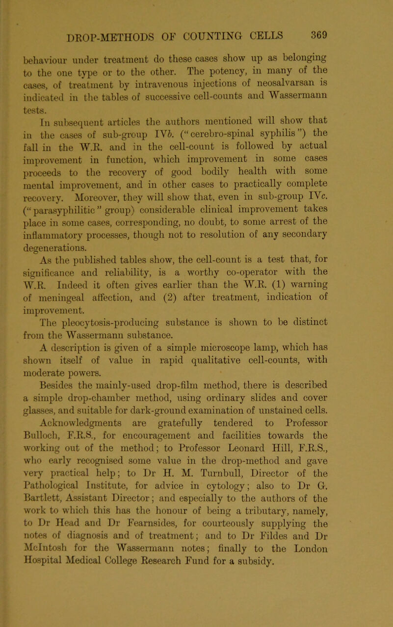 behaviour under treatment do these cases show up as belonging to the one type or to the other. The potency, in many of the cases, of treatment by intravenous injections of neosalvarsan is indicated in the tables of successive cell-counts and Wassermann tests. In subsequent articles the authors mentioned will show that in the cases of sub-group IV&. (“ cerebro-spinal syphilis ”) the fall in the W.R. and in the cell-count is followed by actual improvement in function, which improvement in some cases proceeds to the recovery of good bodily health with some mental improvement, and in other cases to practically complete recovery. Moreover, they will show that, even in sub-group IVc. (“ parasyphilitic ” group) considerable clinical improvement takes place in some cases, corresponding, no doubt, to some arrest of the inflammatory processes, though not to resolution of any secondary degenerations. As the published tables show, the cell-count is a test that, for significance and reliability, is a worthy co-operator with the W.R. Indeed it often gives earlier than the W.R. (1) warning of meningeal affection, and (2) after treatment, indication of improvement. The pleocytosis-producing substance is shown to be distinct from the Wassermann substance. A description is given of a simple microscope lamp, which has shown itself of value in rapid qualitative cell-counts, with moderate powers. Besides the mainly-used drop-film method, there is described a simple drop-chamber method, using ordinary slides and cover glasses, and suitable for dark-ground examination of unstained cells. Acknowledgments are gratefully tendered to Professor Bulloch, F.R.S., for encouragement and facilities towards the working out of the method; to Professor Leonard Hill, E.R.S., who early recognised some value in the drop-method and gave very practical help; to Dr H. M. Turnbull, Director of the Pathological Institute, for advice in cytology; also to Dr G. Bartlett, Assistant Director; and especially to the authors of the work to which this has the honour of being a tributary, namely, to Dr Head and Dr Eearnsides, for courteously supplying the notes of diagnosis and of treatment; and to Dr Eildes and Dr McIntosh for the Wassermann notes; finally to the London Hospital Medical College Research Fund for a subsidy.