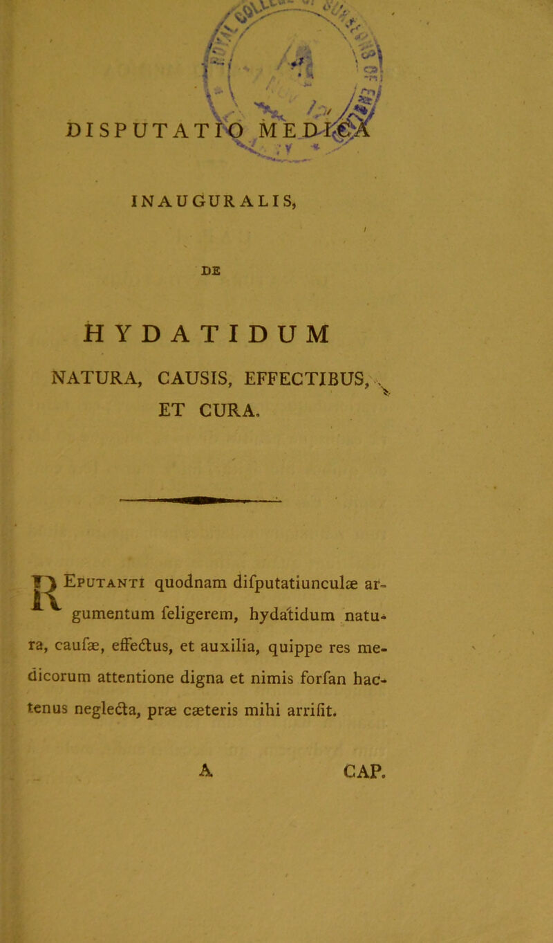 DISPUTAI INAUGUR ALIS, HYDATIDUM NATURA, CAUSIS, EFFECTIBUS, , ET CURA, TA Eputanti quodnam difputatiunculae ar- gumentum feligerem, hydatidum natu- ra, caufae, effe&us, et auxilia, quippe res me- dicorum attentione digna et nimis forfan hac- tenus negle&a, prae caeteris mihi arrifit. A CAP.