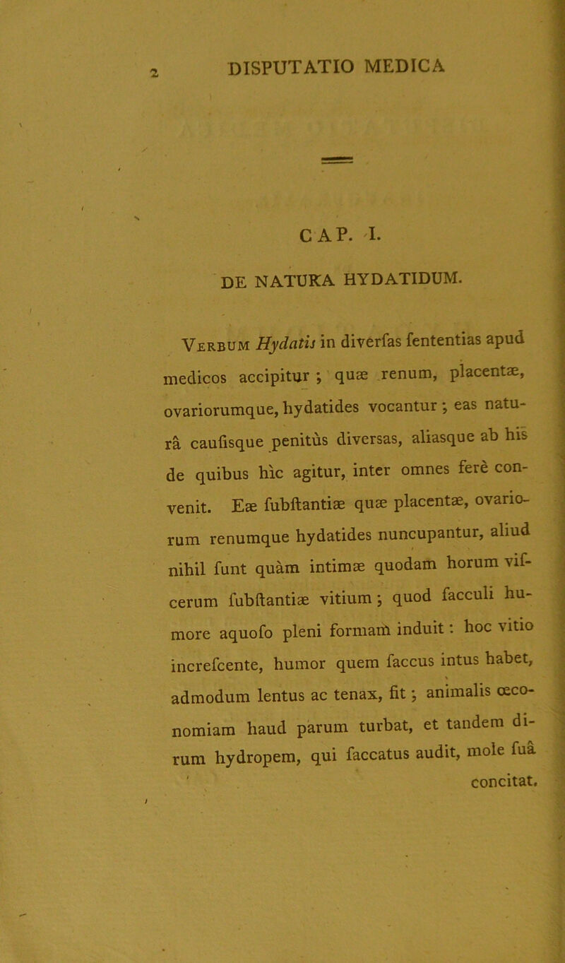 CAP. I. DE NATUKA HYDATIDUM. Verbum Hydatis in diverfas fententias apud medicos accipitur ; quae renum, placentae, ovariorumque,hydatides vocantur; eas natu- ra caufisque penitus diversas, aliasque ab his de quibus hic agitur, inter omnes fere con- venit. Effi fubftantiae quae placentae, ovario- rum renumque hydatides nuncupantur, aliud nihil funt quam intimae quodam horum vif- cerum fubftantiae vitium ; quod facculi hu- more aquofo pleni formam induit: hoc vitio increfcente, humor quem faccus intus habet, admodum lentus ac tenax, fit; animalis oeco- nomiam haud parum turbat, et tandem di- rum hydropem, qui faecatus audit, mole fua concitat.