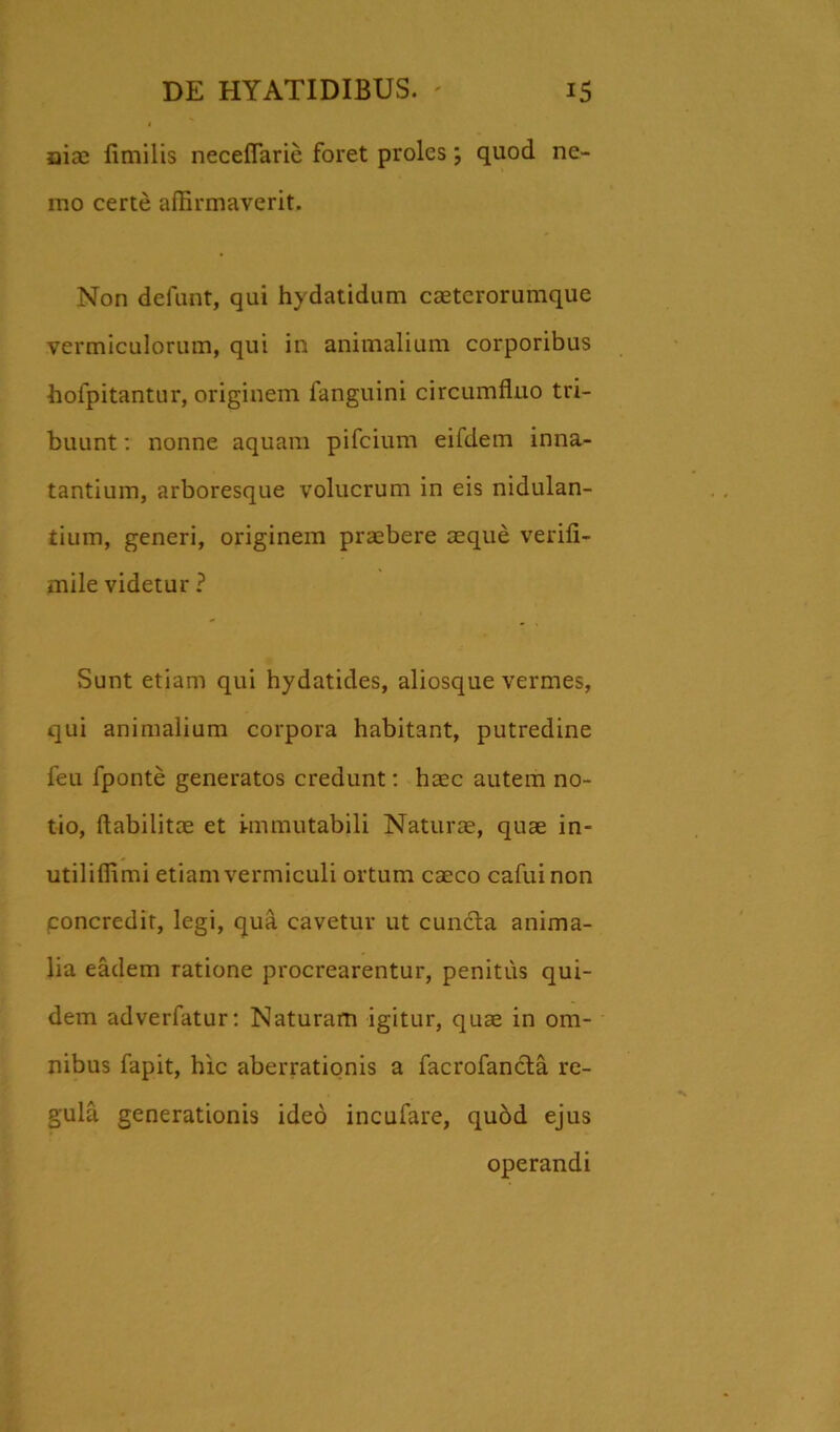 niae fimilis neceflarie foret proles; quod ne- mo certe affirmaverit. Non defunt, qui hydatidum caeterorumque vermiculorum, qui in animalium corporibus hoipitantur, originem fanguini circumfluo tri- buunt : nonne aquam pifcium eifdem inna- tantium, arboresque volucrum in eis nidulan- tium, generi, originem praebere aeque verifi- mile videtur ? Sunt etiam qui hydatides, aliosque vermes, qui animalium corpora habitant, putredine feu fponte generatos credunt: haec autem no- tio, flabilitae et immutabili Naturae, quae in- utiliffimi etiam vermiculi ortum caeco cafuinon concredit, legi, qua cavetur ut cunela anima- lia eadem ratione procrearentur, penitus qui- dem adverfatur: Naturam igitur, quae in om- nibus fapit, hic aberrationis a facrofancta re- gula generationis ideo incufare, quod ejus operandi