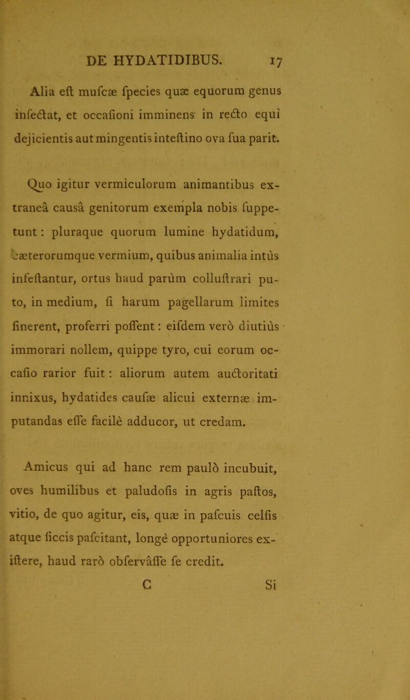 Alia eft mufcae fpecies quae equorum genus infe&at, et occafioni imminens in redlo equi dejicientis aut mingentis inteftino ova fua parit. Quo igitur vermiculorum animantibus ex- tranea causa genitorum exempla nobis fuppe- tunt: pluraque quorum lumine hydatidum, 'eaeterorumque vermium, quibus animalia intus infeftantur, ortus haud parum colluftrari pu- to, in medium, fi harum pagellarum limites linerent, proferri pollent: eifdem vero diutius immorari nollem, quippe tyro, cui eorum oc- cafio rarior fuit: aliorum autem audloritati innixus, hydatides caufae alicui externae im- putandas elfe facile adducor, ut credam. Amicus qui ad hanc rem paulo incubuit, oves humilibus et paludofis in agris paftos, vitio, de quo agitur, eis, quae in pafcuis cellis atque liccis pafcitant, longe opportuniores ex- iftere, haud rarb obfervafle fe credit. C Si