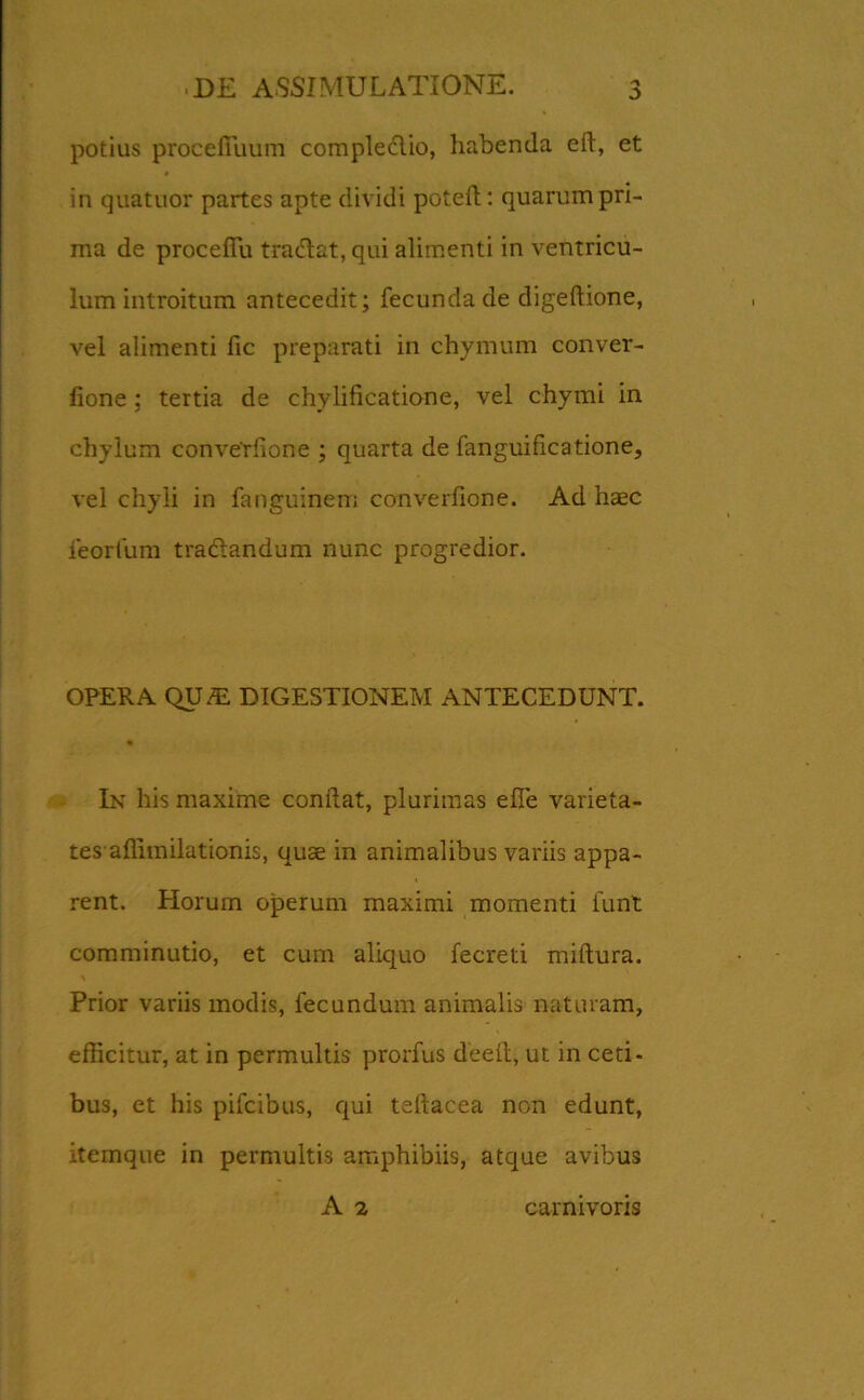 potius procefiuum comple&io, habenda eft, et in quatuor partes apte dividi potefl: quarum pri- ma de proceffu tratilat, qui alimenti in ventricu- lum introitum antecedit; fecunda de digeftione, vel alimenti fic preparati in chymum conver- lione; tertia de chylificatione, vel chymi in chylum conve'rfione ; quarta de fanguificatione, vel chyli in fanguinem converfione. Ad haec feorfum tradlandum nunc progredior. OPERA QU^ DIGESTIONEM ANTECEDUNT. In his maxime conflat, plurimas elTe varieta- tes’affimilationis, quae in animalibus variis appa- rent. Horum operum maximi momenti funt comminutio, et cum aliquo fecreti miftura. Prior variis modis, fecundum animalis naturam, efficitur, at in permultis prorfus deeft, ut in ceti- bus, et his pifcibus, qui teflacea non edunt, itemque in permultis amphibiis, atque avibus A 2 carnivoris