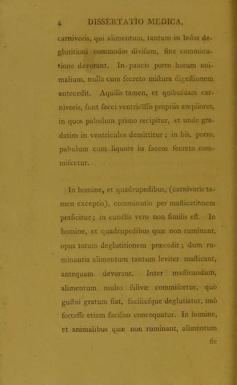 carnivoris, qui alimentum, tantum in bolos de- glutitioni commodos divifura, fine comminu- t.ione devorant. In» paucis porro horum ani- malium, nulla cum fecreto miftura d;:eftionem antecedit. Aquilis tamen, et quibufdam car- nivoris, funt facci ventriculis propriis ampliores, in quos pabulum primo recipitur, et unde gra- datim in ventriculos demittitur ; in his, porro, pabulum cum.liquore in faccos fecreto com- mifcetur. In homine, et quadrupedibus, (carnivoris ta- men exceptis), comminutio per mallicationem perficitur ; in cunctis vero non fimilis eft. In homine, et quadrupedibus quae non ruminant, opus totum deglutitionem praecedit; dum ru- minantia alimentum tantum leviter mafticant, antequam devorant. Inter matlicandum, alimentum multo falivae commifcetur, quo guftui gratum fiat, firciliufque deglutiatur, imo fortaffe etiam facilius concoquatur. In homine, et animalibus quae non ruminant, alimentum fic