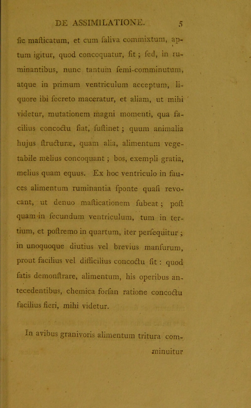 lic mafticatum, et cum ialiva commixtum, ap- 1 tum igitur, quod concoquatur, fit; fed, in ru- minantibus, nunc tantum femi-comminutmn, atque in primum ventriculum acceptum, li- quore ibi fecreto maceratur, et aliam, ut mihi videtur, mutationem magni momenti, qua fa- cilius concoctu fiat, fuftinet; quum animalia hujus ftrutlurae, quam alia, alimentum vege- tabile melius concoquant; bos, exempli gratia, melius quam equus. Ex hoc ventriculo in fau- ces alimentum ruminantia fponte quafi revo- cant, ut denuo mafticationem fubeat; poft quam in fecundum ventriculum, tum in ter- tium, et poftremo in quartum, iter perfequitur ; in unoquoque diutius vel brevius manfurum, prout facilius vel difficilius concodtu fit : quod fatis demonfirare, alimentum, his operibus an- tecedentibus, chemica forfan ratione concoctu facilius fieri, mihi videtur. In avibus granivoris alimentum tritura com- minuitur