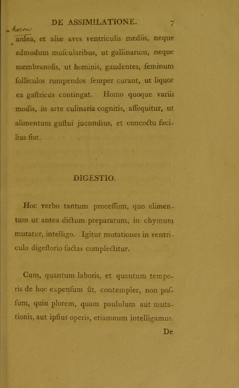 a, futnm? Vrdea, et alia; aves ventriculis mediis, neque A admodum mufcularibus, ut gallinarum, neque membranofis, ut hominis, gaudentes, feminum folliculos rumpendos femper curant, ut liquor ea gaftricus contingat. Homo quoque variis modis, in arte culinaria cognitis, alfequitur, ut alimentum guitui jucundius, et concoctu faci- lius fiat. 1 DIGESTIO. Hoc verbo tantum proceflum, quo alimen- tum ut antea didtum preparatum, in chymum mutatur, intelligo. Igitur mutationes in ventri- culo digeftorio factas complectitur. Cum, quantum laboris, et quantum tempo- ris de hoc expenfum fit, contempler, non pof- fum, quin plorem, quam paululum aut muta- tionis, aut ipfiuS operis, etiamnum intelligamus. De