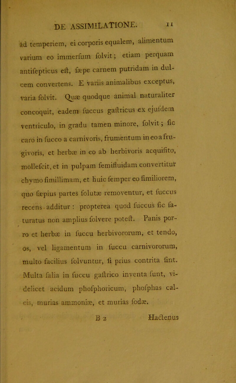 ad temperiem, ei corporis equalem, alimentum varium eo immerfum iolvit; etiam perquam antifepticus eit, faepe carnem putridam in dul- cem convertens. E variis animalibus exceptus, varia folvit. Quae quodque animal naturaliter concoquit, eadem fuccus gaftricus ex ejuidem ventriculo, in gradu tamen minore, folvit; lic caro in fucco a carnivoris, frumentum ineoafru- givoris, et herbae in eo ab herbivoris acquifito, mollefcit, et in pulpam femifluidam convertitur chymo fimillimam, et huic femper eo fimiliorem, quo faepius partes folutae removentur, et fuccus recens additur : propterea quod fuccus fic fa- turatus non amplius folvere poteft. Panis por- ro et herbae in fuccu herbivororum, et tendo, os, vel ligamentum in fuccu carnivororum, multo facilius lolvuntur, ii prius contrita fint. Multa falia in fuccu gaftrico inventa lunt, vi- delicet acidum phofphoricum, phofphas cal- cis, murias arnmoniae, et murias fodae. B 2 Hablenus