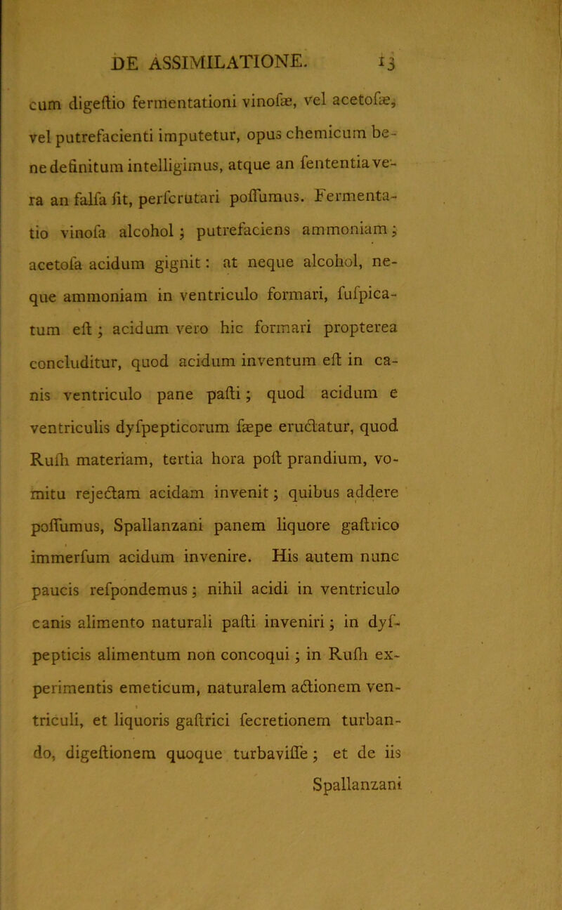 cum digeftio fermentationi vinofae, vel acetofae, vel putrefacienti imputetur, opus chemicum be- ne definitum intelligimus, atque an fententia ve- ra an falfa fit, perlcrutari pofiumus. Fermenta- tio vinofa alcohol; putrefaciens ammoniam; acetoia acidum gignit: at neque alcohol, ne- que ammoniam in ventriculo formari, fufpica- tum eft ; acidum vero hic formari propterea concluditur, quod acidum inventum eft in ca- nis ventriculo pane pafti; quod acidum e ventriculis dyfpepticcrum faepe erudiatur, quod Rufh materiam, tertia hora poli prandium, vo- mitu rejedlam acidam invenit; quibus addere pofiumus, Spallanzani panem liquore gaftrico immerfum acidum invenire. His autem nunc paucis refpondemus; nihil acidi in ventriculo canis alimento naturali pafti inveniri; in dyf- pepticis alimentum non concoqui; in Rufii ex- perimentis emeticum, naturalem adtionem ven- triculi, et liquoris gaftrici fecretionem turban- do, digeftionem quoque turbaviffe ; et de iis Spallanzani