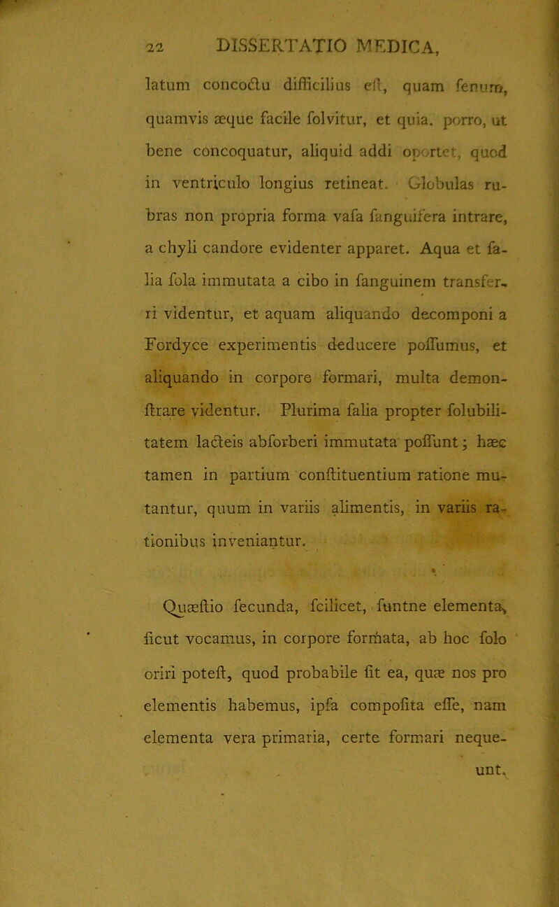 latum concodlu difficilius eft, quam fenum, quamvis aeque facile folvitur, et quia, porro, ut bene concoquatur, aliquid addi oportet quod in ventriculo longius retineat. Glebulas ru- bras non propria forma vafa fanguifera intrare, a chyli candore evidenter apparet. Aqua et fa- lia fola immutata a cibo in fanguinem transfer- ri videntur, et aquam aliquando decomponi a Fordyce experimentis deducere poffumus, et aliquando in corpore formari, multa demon- ftrare videntur. Plurima falia propter folubili- tatem lacteis abforberi immutata poliunt; haec tamen in partium conftituentium ratione mu- tantur, quum in variis alimentis, in variis ra- tionibus inveniantur. Quaeftio fecunda, fcilicet, funtne elementa, licut vocamus, in corpore forrfiata, ab hoc folo oriri poteft, quod probabile Iit ea, quae nos pro elementis habemus, ipfa compolita effe, nam elementa vera primaria, certe formari neque- unt.