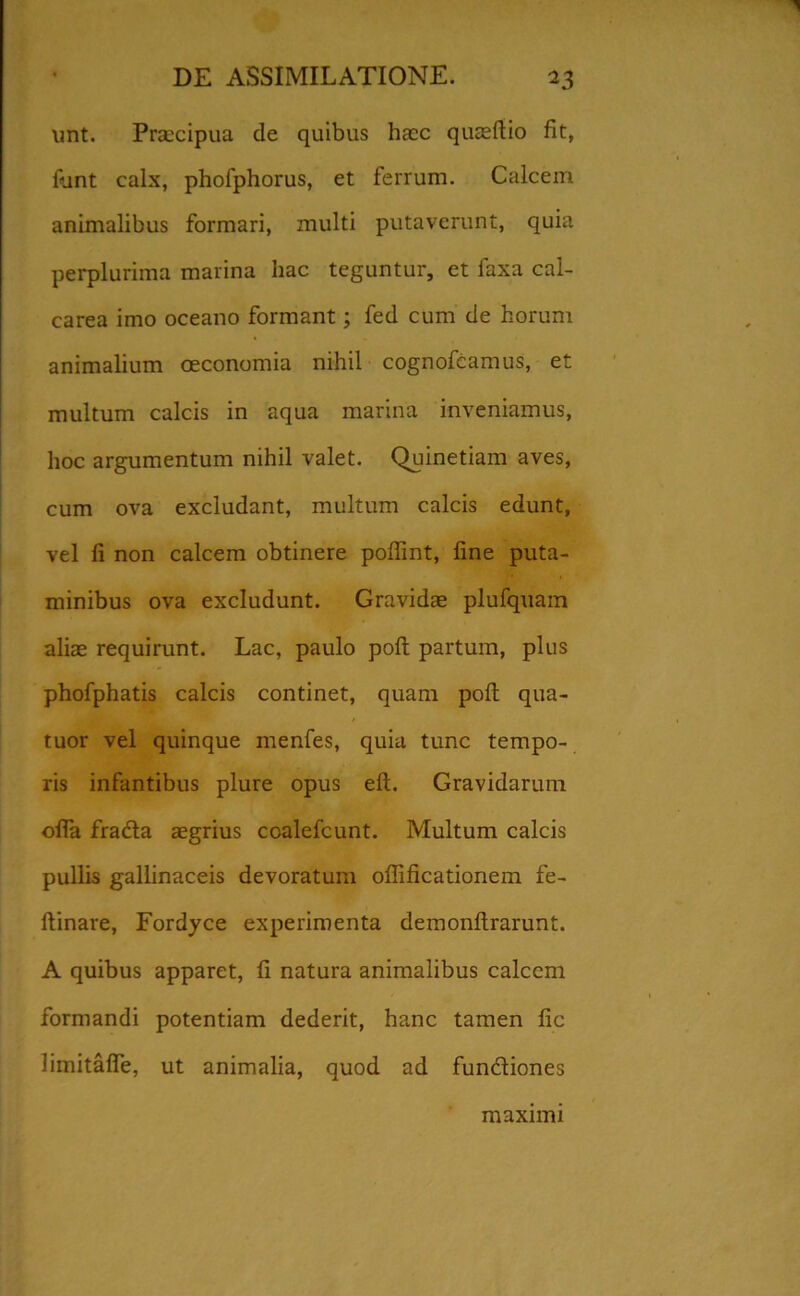 unt. Praecipua de quibus haec quaeftio fit, funt calx, phofphorus, et ferrum. Calcem animalibus formari, multi putaverunt, quia perplurima marina hac teguntur, et laxa cal- carea imo oceano formant; fed cum de horum animalium oeconomia nihil cognofeamus, et multum calcis in aqua marina inveniamus, hoc argumentum nihil valet. Quinetiam aves, cum ova excludant, multum calcis edunt, vel fi non calcem obtinere poffint, fine puta- minibus ova excludunt. Gravidae plufquam aliae requirunt. Lac, paulo poli partum, plus phofphatis calcis continet, quam polt qua- tuor vel quinque menfes, quia tunc tempo- ris infantibus plure opus eft. Gravidarum ofla frada aegrius coalefcunt. Multum calcis pullis gallinaceis devoratum offificationem fe- flinare, Fordyce experimenta demonftrarunt. A quibus apparet, fi natura animalibus calcem formandi potentiam dederit, hanc tamen fic limitafie, ut animalia, quod ad fundiones maximi