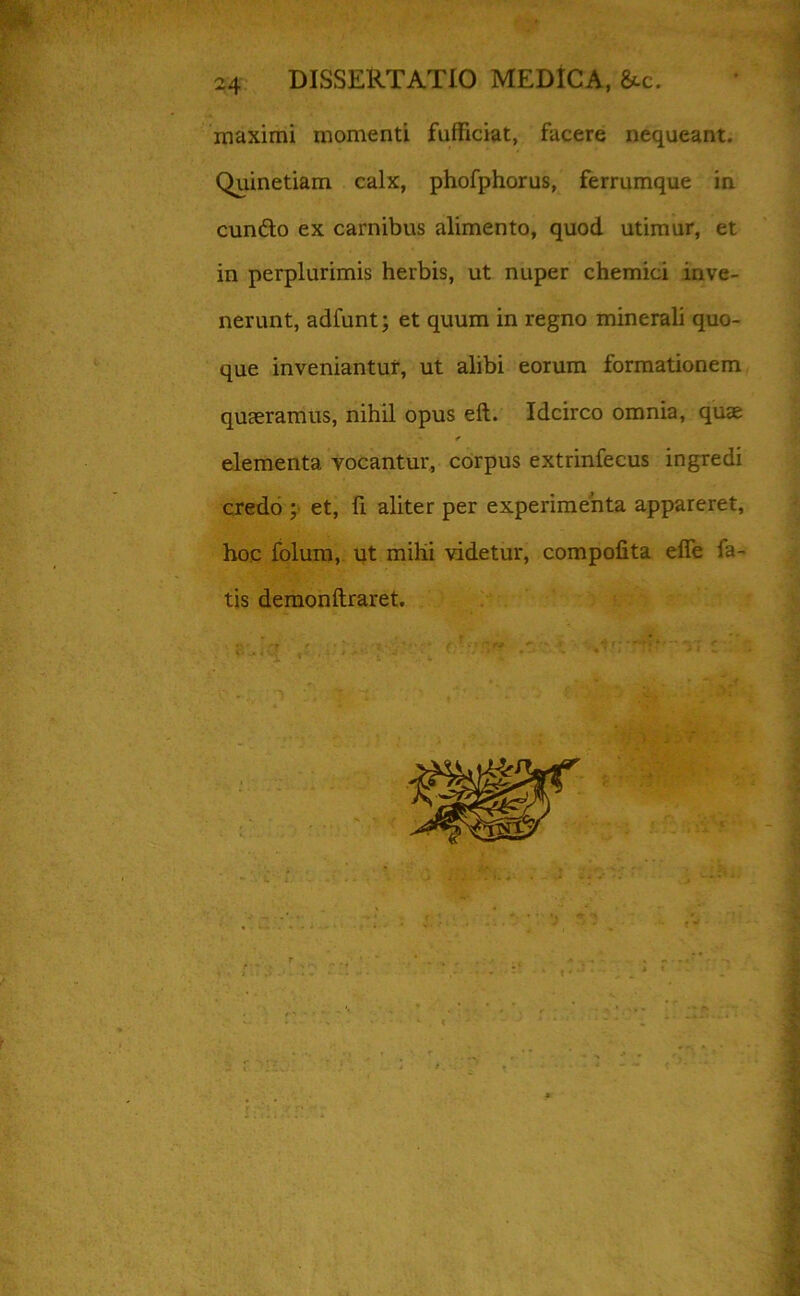 * 24 DISSERTATIO MEDICA, &c. maximi momenti fufficiat, facere nequeant. Quinetiam calx, phofphorus, ferrumque in cunfto ex carnibus alimento, quod utimur, et in perplurimis herbis, ut nuper chemici inve- nerunt, adfunt; et quum in regno minerali quo- que inveniantur, ut alibi eorum formationem quaeramus, nihil opus eft. Idcirco omnia, quae elementa vocantur, corpus extrinfecus ingredi credo ; et, fi aliter per experimenta appareret, hoc folum, ut mihi videtur, compofita effe fa- tis demonftraret.