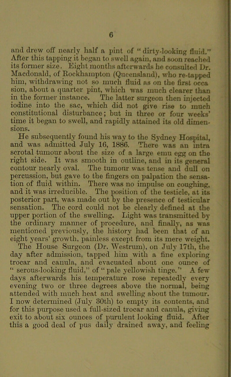 and drew off nearly half a pint of “ dirty-lookin fluid.” After this tapping it began to swell again, and soon reache<l its former size. Eight months afterwards he consulted Dr. Macdonald, of Kockhampton (Queensland), who re-tapped him, withdrawing not so much fluid as on the first occa sion, about a quarter pint, which was much clearer than in the former instance. The latter surgeon then injected iodine into the sac, which did not give rise to much constitutional disturbance; but in three or four weeks’ time it began to swell, and rapidly attained its old dimen- sions. He subsequently found his way to the Sydney Hospital, and was admitted July 16, 1886. There was an intra scrotal tumour about the size of a large emu egg on the right side. It was smooth in outline, and in its general contour nearly oval. The tumour was tense and dull on percussion, but gave to the fingers on palpation the sensa- tion of fluid within. There was no impulse on coughing, and it was irreducible. The position of the testicle, at its posterior part, was made out by the presence of testicular sensation. The cord could not be clearly defined at the upper portion of the swelling. Light was transmitted by the ordinary manner of procedure, and fiiifilly, as was mentioned previously, the historj' had been that of an eight years’ gi’owth, pamless except from its mere weight. The House Surgeon (Dr. AVestrum), on July 17th, the day after admission, tapped him with a fine exploring trocar and canula, and evacuated about one oimce of “ serous-looking fluid,” of “ ^mle yellowish tinge. A few days afterwards his temperature rose repeatedly everj- evening two or three degrees above the normal, being attended with much heat and swellmg about the tumour. I now determined (July 30th) to empty its contents, and for this purpose used a full-sized trocar and canula, giving exit to about six ounces of purulent looking fluid. After this a good deal of pus daily drained away, and feeling