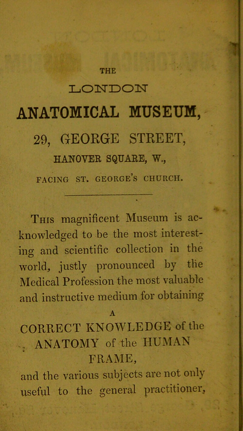 THE L-OnSTDOlT ANATOMICAL MUSEUM, 29, GEORGE STREET, HANOVER SQUARE, W., facing st. george’s church. This magnificent Museum is ac- knowledged to be the most interest- ing and scientific collection in the world, justly pronounced by the Medical Profession the most valuable and instructive medium for obtaining A CORRECT KNOWLEDGE of the ANATOMY of the HUMAN FRAME, and the various subjects are not only useful to the general practitioner,