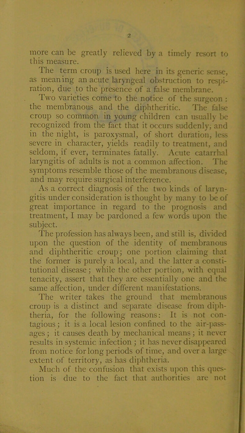 more can be greatly relieved by a timely resort to this measure. The term croup is used here in its generic sense, as mean ing an acute laryngeal obstruction to respi- ration, due to the presence of a false membrane. Two varieties come to the notice of the surgeon : the membranous and the diphtheritic. The false croup so common in young children can usually be recognized from the fact that it occurs suddenly, and in the night, is paroxysmal, of short duration, less severe in character, yields readily to treatment, and seldom, if ever, terminates fatally. Acute catarrhal laryngitis of adults is not a common affection. The symptoms resemble those of the membranous disease, and may require surgical interference. As a correct diagnosis of the two kinds of laryn- gitis under consideration is thought by many to be of great importance in regard to the prognosis and treatment, I may be pardoned a few words upon the subject. The profession has always been, and still is, divided upon the question of the identity of membranous and diphtheritic croup; one portion claiming that the former is purely a local, and the latter a consti- tutional disease; while the other portion, with equal tenacity, assert that they are essentially one and the same affection, under different manifestations. The writer takes the ground that membranous croup is a distinct and separate disease from diph- theria, for the following reasons: It is not con- tagious; it is a local lesion confined to the air-pass- ages ; it causes death by mechanical means; it never results in systemic infection ; it has never disappeared from notice for long periods of time, and over a large extent of territory, as has diphtheria. Much of the confusion that exists upon this ques- tion is due to the fact that authorities are not