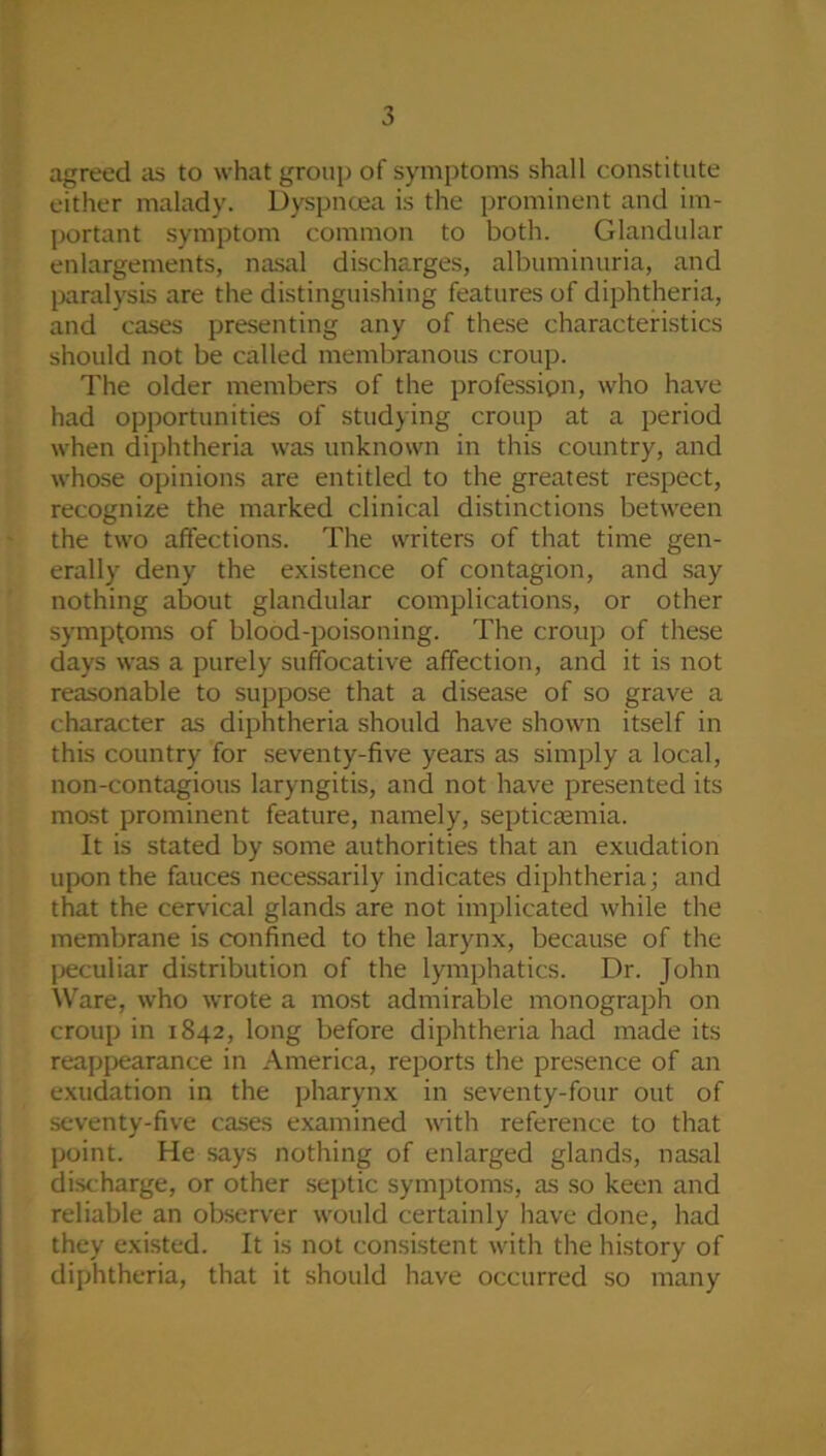 agreed as to what group of symptoms shall constitute either malady. Dyspnoea is the prominent and im- portant symptom common to both. Glandular enlargements, nasal discharges, albuminuria, and paralysis are the distinguishing features of diphtheria, and cases presenting any of these characteristics should not be called membranous croup. The older members of the profession, who have had opportunities of studying croup at a period when diphtheria was unknown in this country, and whose opinions are entitled to the greatest respect, recognize the marked clinical distinctions between the two affections. The writers of that time gen- erally deny the existence of contagion, and say nothing about glandular complications, or other symptoms of blood-poisoning. The croup of these days was a purely suffocative affection, and it is not reasonable to suppose that a disease of so grave a character as diphtheria should have shown itself in this country for seventy-five years as simply a local, non-contagious laryngitis, and not have presented its most prominent feature, namely, septicaemia. It is stated by some authorities that an exudation upon the fauces necessarily indicates diphtheria; and that the cervical glands are not implicated while the membrane is confined to the larynx, because of the peculiar distribution of the lymphatics. Dr. John Ware, who wrote a most admirable monograph on croup in 1842, long before diphtheria had made its reappearance in America, reports the presence of an exudation in the pharynx in seventy-four out of seventy-five cases examined with reference to that point. He says nothing of enlarged glands, nasal discharge, or other septic symptoms, as so keen and reliable an observer would certainly have done, had they existed. It is not consistent with the history of diphtheria, that it should have occurred so many